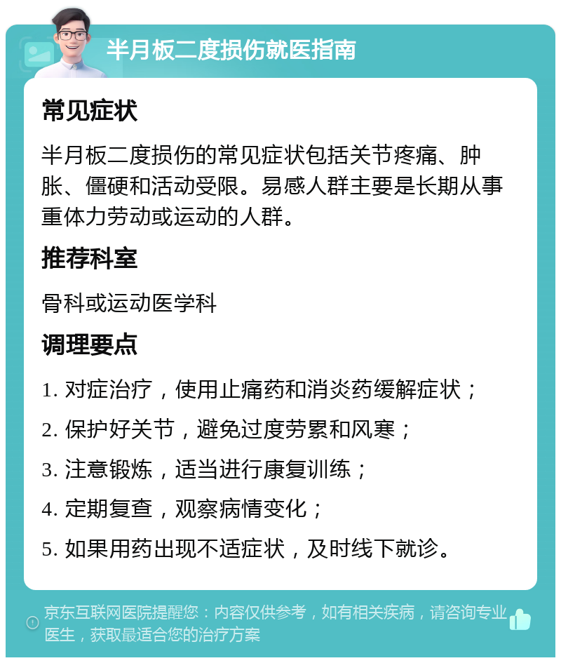 半月板二度损伤就医指南 常见症状 半月板二度损伤的常见症状包括关节疼痛、肿胀、僵硬和活动受限。易感人群主要是长期从事重体力劳动或运动的人群。 推荐科室 骨科或运动医学科 调理要点 1. 对症治疗，使用止痛药和消炎药缓解症状； 2. 保护好关节，避免过度劳累和风寒； 3. 注意锻炼，适当进行康复训练； 4. 定期复查，观察病情变化； 5. 如果用药出现不适症状，及时线下就诊。