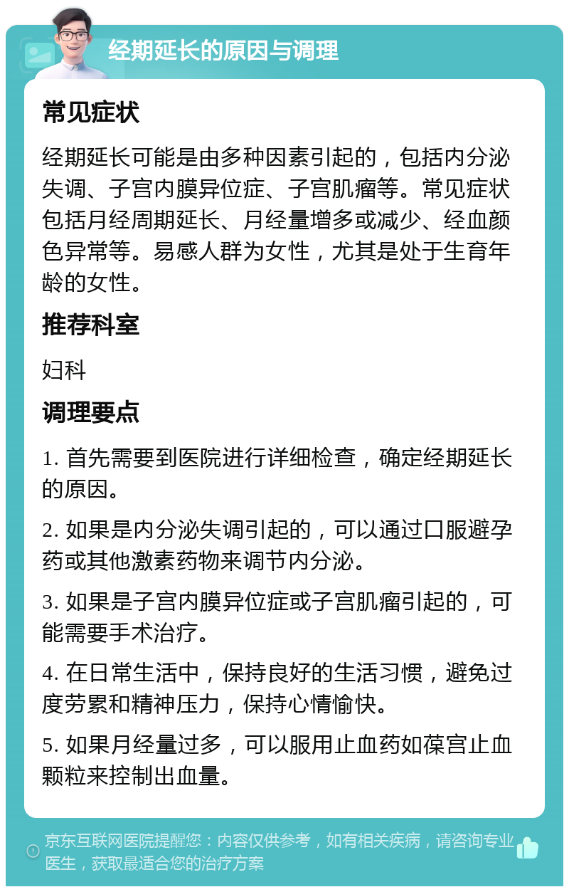 经期延长的原因与调理 常见症状 经期延长可能是由多种因素引起的，包括内分泌失调、子宫内膜异位症、子宫肌瘤等。常见症状包括月经周期延长、月经量增多或减少、经血颜色异常等。易感人群为女性，尤其是处于生育年龄的女性。 推荐科室 妇科 调理要点 1. 首先需要到医院进行详细检查，确定经期延长的原因。 2. 如果是内分泌失调引起的，可以通过口服避孕药或其他激素药物来调节内分泌。 3. 如果是子宫内膜异位症或子宫肌瘤引起的，可能需要手术治疗。 4. 在日常生活中，保持良好的生活习惯，避免过度劳累和精神压力，保持心情愉快。 5. 如果月经量过多，可以服用止血药如葆宫止血颗粒来控制出血量。