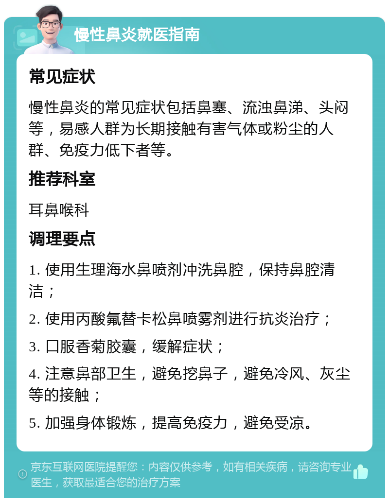 慢性鼻炎就医指南 常见症状 慢性鼻炎的常见症状包括鼻塞、流浊鼻涕、头闷等，易感人群为长期接触有害气体或粉尘的人群、免疫力低下者等。 推荐科室 耳鼻喉科 调理要点 1. 使用生理海水鼻喷剂冲洗鼻腔，保持鼻腔清洁； 2. 使用丙酸氟替卡松鼻喷雾剂进行抗炎治疗； 3. 口服香菊胶囊，缓解症状； 4. 注意鼻部卫生，避免挖鼻子，避免冷风、灰尘等的接触； 5. 加强身体锻炼，提高免疫力，避免受凉。