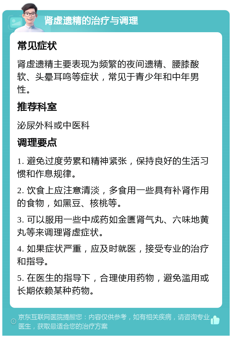 肾虚遗精的治疗与调理 常见症状 肾虚遗精主要表现为频繁的夜间遗精、腰膝酸软、头晕耳鸣等症状，常见于青少年和中年男性。 推荐科室 泌尿外科或中医科 调理要点 1. 避免过度劳累和精神紧张，保持良好的生活习惯和作息规律。 2. 饮食上应注意清淡，多食用一些具有补肾作用的食物，如黑豆、核桃等。 3. 可以服用一些中成药如金匮肾气丸、六味地黄丸等来调理肾虚症状。 4. 如果症状严重，应及时就医，接受专业的治疗和指导。 5. 在医生的指导下，合理使用药物，避免滥用或长期依赖某种药物。