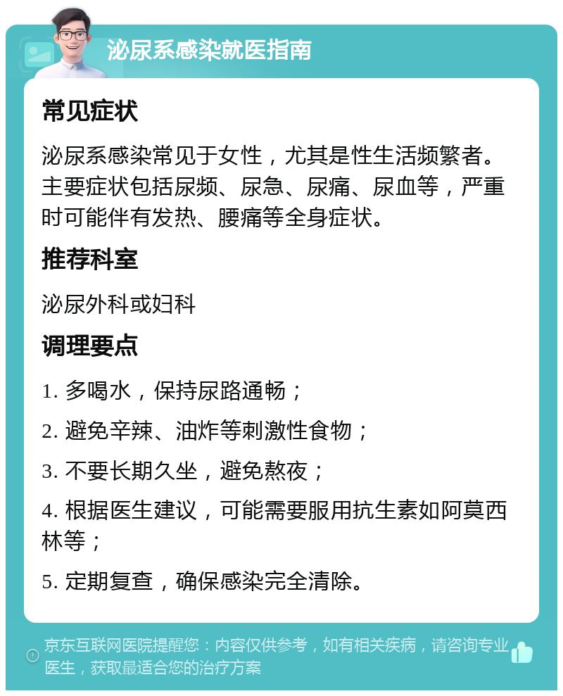 泌尿系感染就医指南 常见症状 泌尿系感染常见于女性，尤其是性生活频繁者。主要症状包括尿频、尿急、尿痛、尿血等，严重时可能伴有发热、腰痛等全身症状。 推荐科室 泌尿外科或妇科 调理要点 1. 多喝水，保持尿路通畅； 2. 避免辛辣、油炸等刺激性食物； 3. 不要长期久坐，避免熬夜； 4. 根据医生建议，可能需要服用抗生素如阿莫西林等； 5. 定期复查，确保感染完全清除。