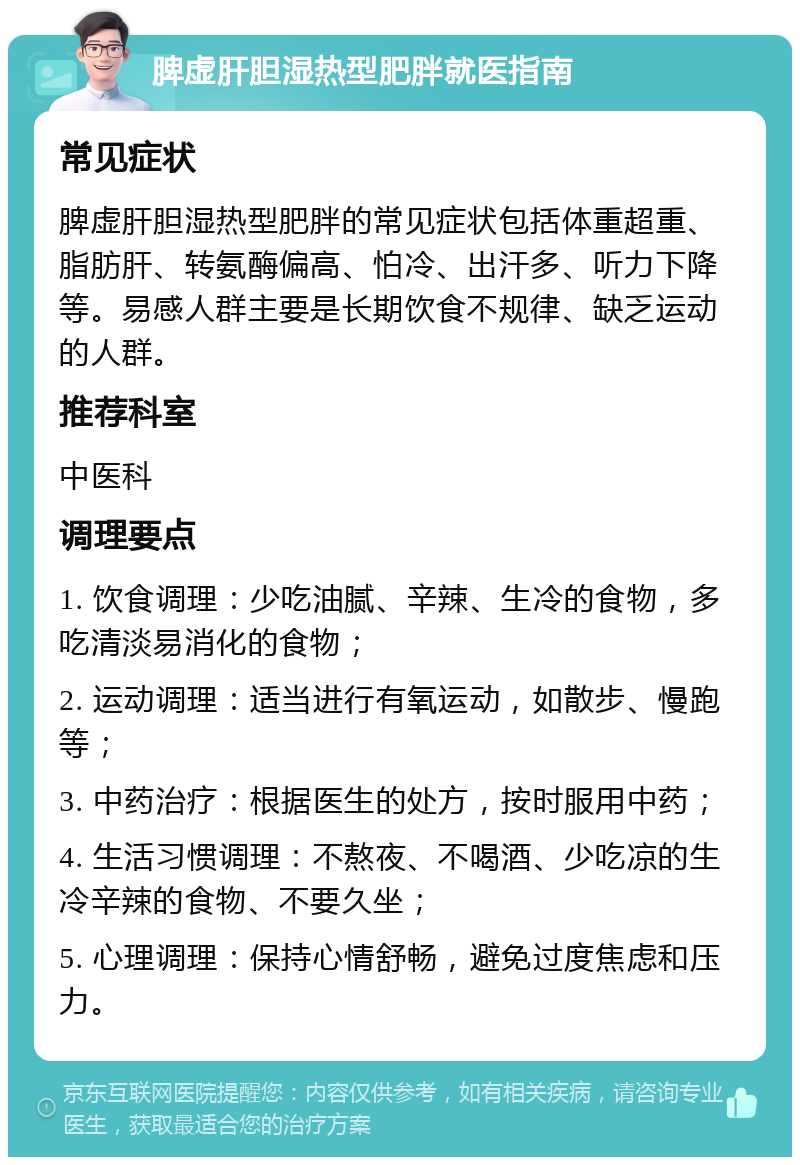 脾虚肝胆湿热型肥胖就医指南 常见症状 脾虚肝胆湿热型肥胖的常见症状包括体重超重、脂肪肝、转氨酶偏高、怕冷、出汗多、听力下降等。易感人群主要是长期饮食不规律、缺乏运动的人群。 推荐科室 中医科 调理要点 1. 饮食调理：少吃油腻、辛辣、生冷的食物，多吃清淡易消化的食物； 2. 运动调理：适当进行有氧运动，如散步、慢跑等； 3. 中药治疗：根据医生的处方，按时服用中药； 4. 生活习惯调理：不熬夜、不喝酒、少吃凉的生冷辛辣的食物、不要久坐； 5. 心理调理：保持心情舒畅，避免过度焦虑和压力。