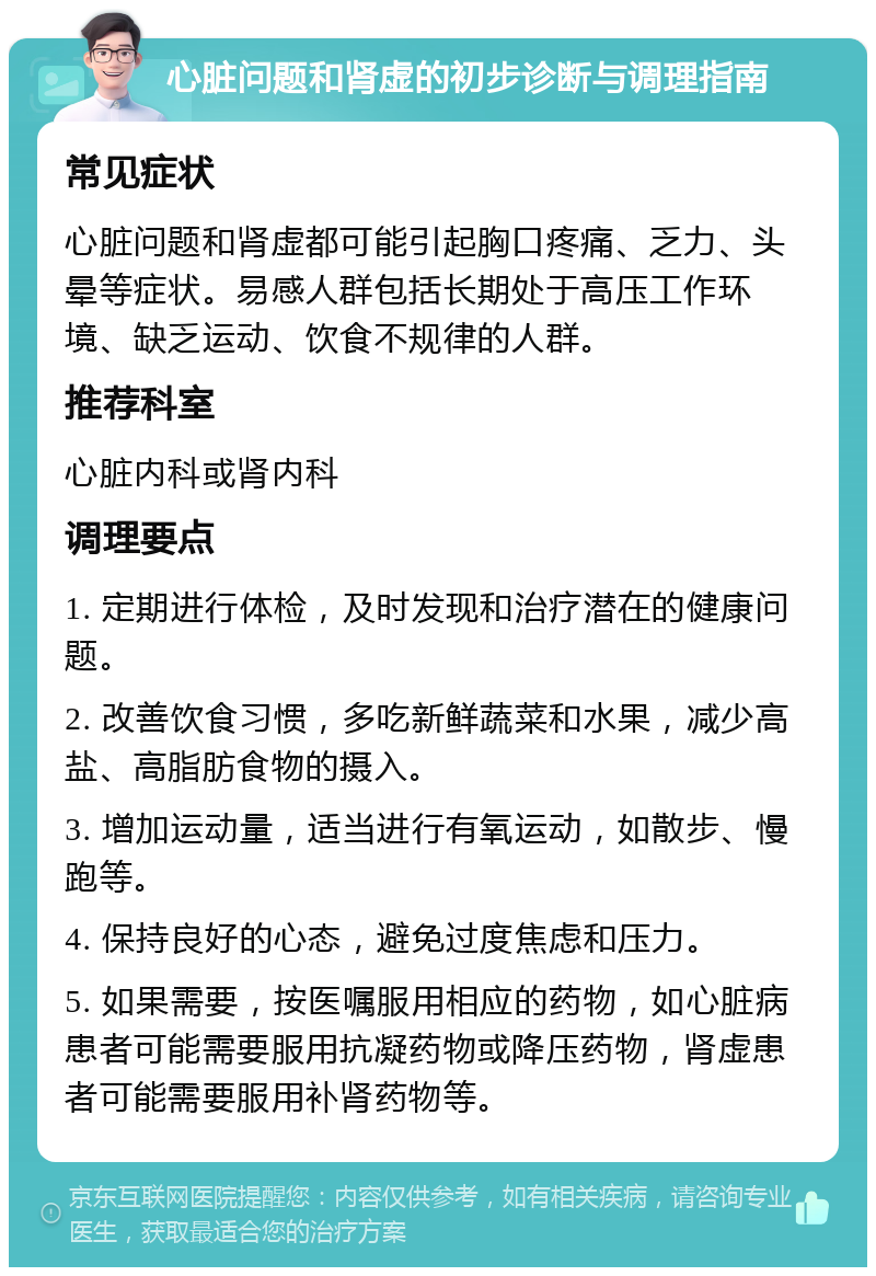 心脏问题和肾虚的初步诊断与调理指南 常见症状 心脏问题和肾虚都可能引起胸口疼痛、乏力、头晕等症状。易感人群包括长期处于高压工作环境、缺乏运动、饮食不规律的人群。 推荐科室 心脏内科或肾内科 调理要点 1. 定期进行体检，及时发现和治疗潜在的健康问题。 2. 改善饮食习惯，多吃新鲜蔬菜和水果，减少高盐、高脂肪食物的摄入。 3. 增加运动量，适当进行有氧运动，如散步、慢跑等。 4. 保持良好的心态，避免过度焦虑和压力。 5. 如果需要，按医嘱服用相应的药物，如心脏病患者可能需要服用抗凝药物或降压药物，肾虚患者可能需要服用补肾药物等。