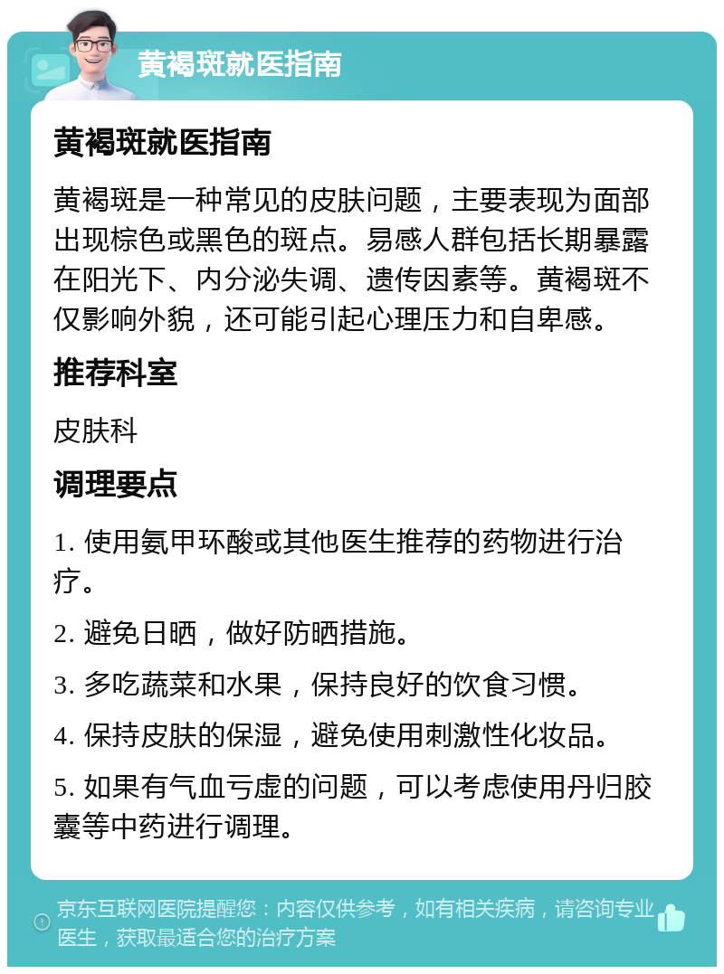 黄褐斑就医指南 黄褐斑就医指南 黄褐斑是一种常见的皮肤问题，主要表现为面部出现棕色或黑色的斑点。易感人群包括长期暴露在阳光下、内分泌失调、遗传因素等。黄褐斑不仅影响外貌，还可能引起心理压力和自卑感。 推荐科室 皮肤科 调理要点 1. 使用氨甲环酸或其他医生推荐的药物进行治疗。 2. 避免日晒，做好防晒措施。 3. 多吃蔬菜和水果，保持良好的饮食习惯。 4. 保持皮肤的保湿，避免使用刺激性化妆品。 5. 如果有气血亏虚的问题，可以考虑使用丹归胶囊等中药进行调理。