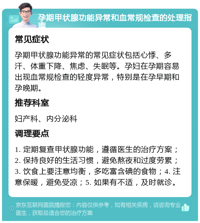 孕期甲状腺功能异常和血常规检查的处理指南 常见症状 孕期甲状腺功能异常的常见症状包括心悸、多汗、体重下降、焦虑、失眠等。孕妇在孕期容易出现血常规检查的轻度异常，特别是在孕早期和孕晚期。 推荐科室 妇产科、内分泌科 调理要点 1. 定期复查甲状腺功能，遵循医生的治疗方案；2. 保持良好的生活习惯，避免熬夜和过度劳累；3. 饮食上要注意均衡，多吃富含碘的食物；4. 注意保暖，避免受凉；5. 如果有不适，及时就诊。