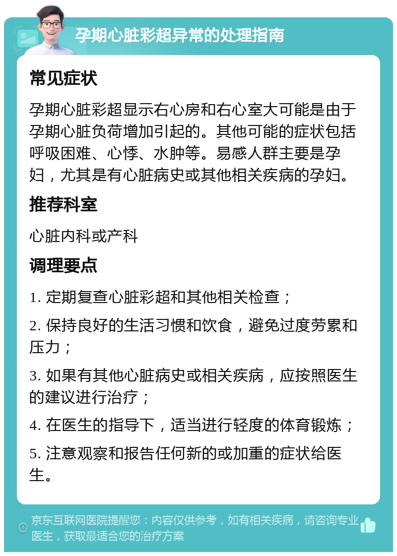 孕期心脏彩超异常的处理指南 常见症状 孕期心脏彩超显示右心房和右心室大可能是由于孕期心脏负荷增加引起的。其他可能的症状包括呼吸困难、心悸、水肿等。易感人群主要是孕妇，尤其是有心脏病史或其他相关疾病的孕妇。 推荐科室 心脏内科或产科 调理要点 1. 定期复查心脏彩超和其他相关检查； 2. 保持良好的生活习惯和饮食，避免过度劳累和压力； 3. 如果有其他心脏病史或相关疾病，应按照医生的建议进行治疗； 4. 在医生的指导下，适当进行轻度的体育锻炼； 5. 注意观察和报告任何新的或加重的症状给医生。