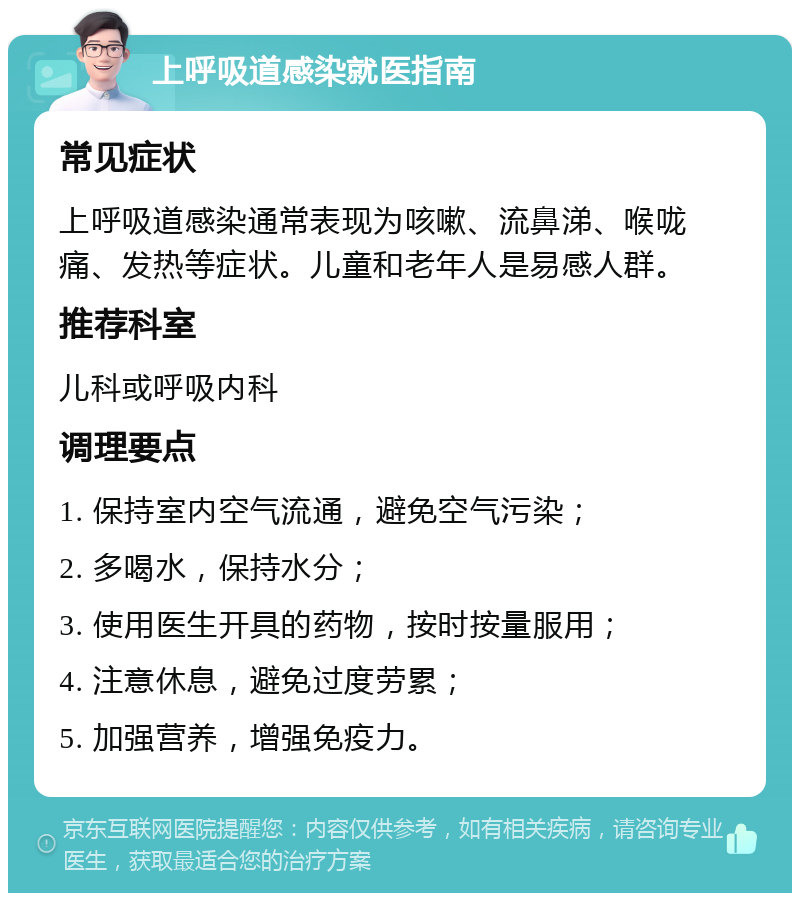 上呼吸道感染就医指南 常见症状 上呼吸道感染通常表现为咳嗽、流鼻涕、喉咙痛、发热等症状。儿童和老年人是易感人群。 推荐科室 儿科或呼吸内科 调理要点 1. 保持室内空气流通，避免空气污染； 2. 多喝水，保持水分； 3. 使用医生开具的药物，按时按量服用； 4. 注意休息，避免过度劳累； 5. 加强营养，增强免疫力。