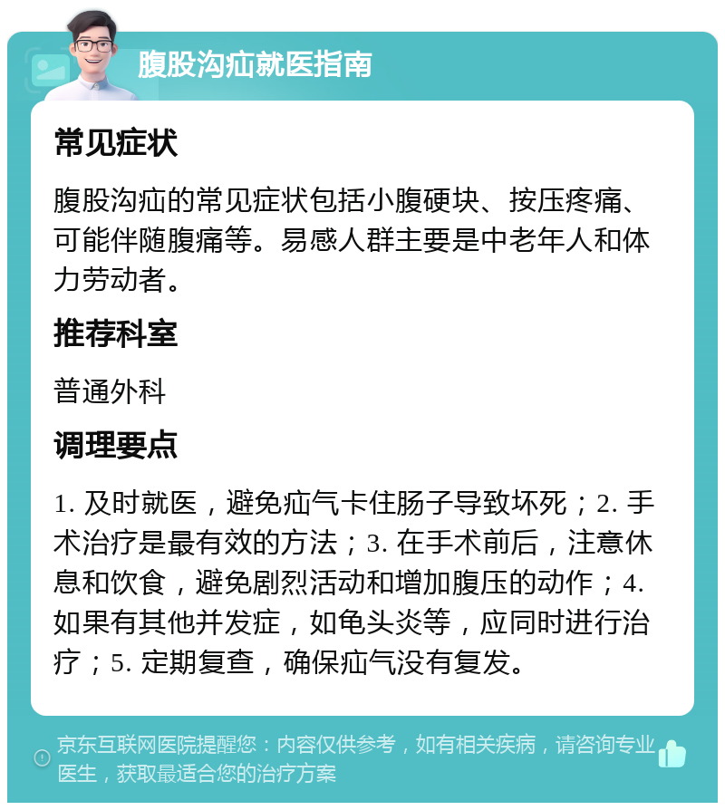 腹股沟疝就医指南 常见症状 腹股沟疝的常见症状包括小腹硬块、按压疼痛、可能伴随腹痛等。易感人群主要是中老年人和体力劳动者。 推荐科室 普通外科 调理要点 1. 及时就医，避免疝气卡住肠子导致坏死；2. 手术治疗是最有效的方法；3. 在手术前后，注意休息和饮食，避免剧烈活动和增加腹压的动作；4. 如果有其他并发症，如龟头炎等，应同时进行治疗；5. 定期复查，确保疝气没有复发。