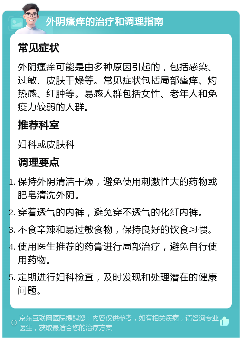 外阴瘙痒的治疗和调理指南 常见症状 外阴瘙痒可能是由多种原因引起的，包括感染、过敏、皮肤干燥等。常见症状包括局部瘙痒、灼热感、红肿等。易感人群包括女性、老年人和免疫力较弱的人群。 推荐科室 妇科或皮肤科 调理要点 保持外阴清洁干燥，避免使用刺激性大的药物或肥皂清洗外阴。 穿着透气的内裤，避免穿不透气的化纤内裤。 不食辛辣和易过敏食物，保持良好的饮食习惯。 使用医生推荐的药膏进行局部治疗，避免自行使用药物。 定期进行妇科检查，及时发现和处理潜在的健康问题。