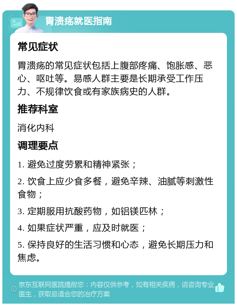 胃溃疡就医指南 常见症状 胃溃疡的常见症状包括上腹部疼痛、饱胀感、恶心、呕吐等。易感人群主要是长期承受工作压力、不规律饮食或有家族病史的人群。 推荐科室 消化内科 调理要点 1. 避免过度劳累和精神紧张； 2. 饮食上应少食多餐，避免辛辣、油腻等刺激性食物； 3. 定期服用抗酸药物，如铝镁匹林； 4. 如果症状严重，应及时就医； 5. 保持良好的生活习惯和心态，避免长期压力和焦虑。