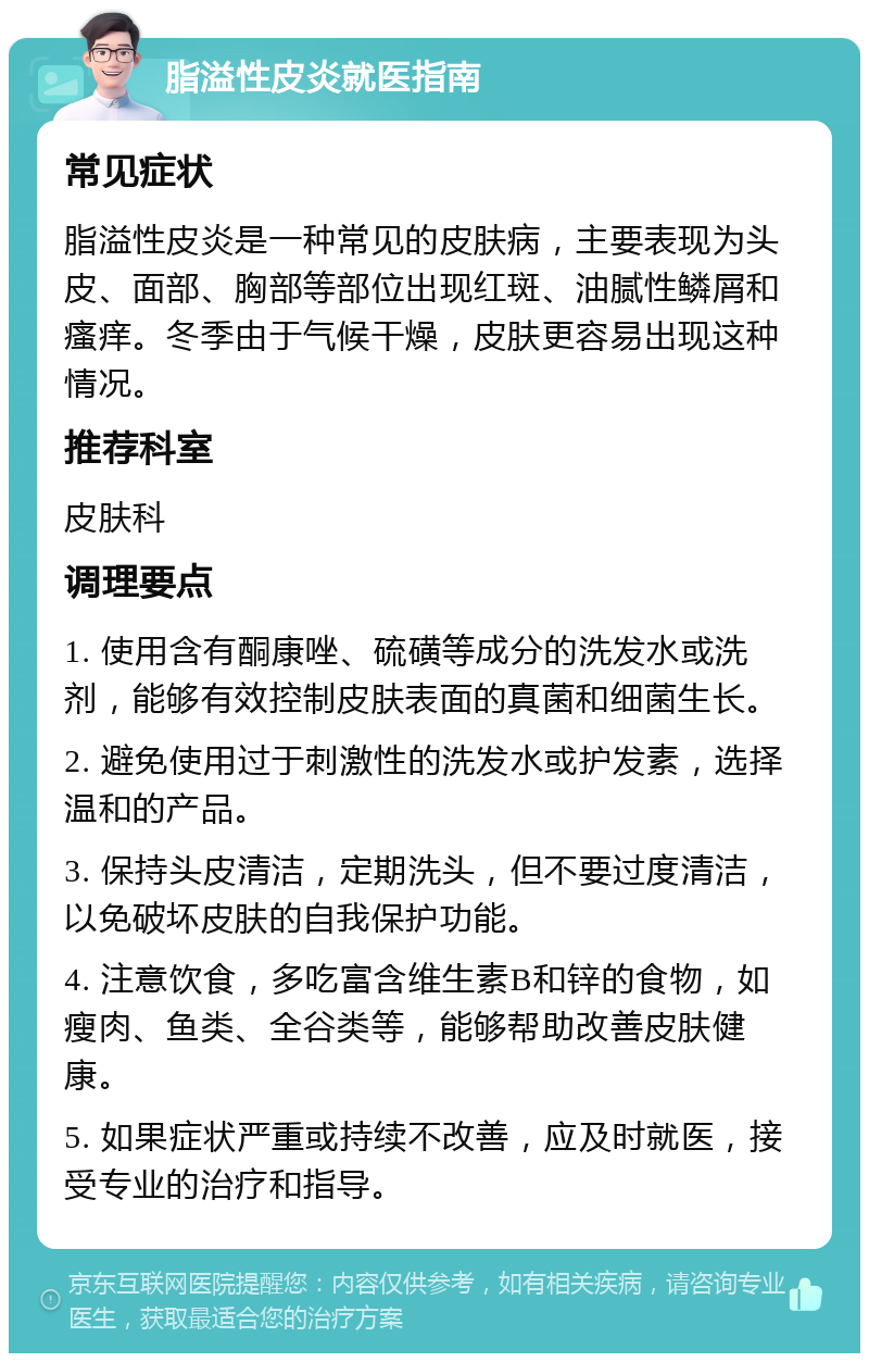 脂溢性皮炎就医指南 常见症状 脂溢性皮炎是一种常见的皮肤病，主要表现为头皮、面部、胸部等部位出现红斑、油腻性鳞屑和瘙痒。冬季由于气候干燥，皮肤更容易出现这种情况。 推荐科室 皮肤科 调理要点 1. 使用含有酮康唑、硫磺等成分的洗发水或洗剂，能够有效控制皮肤表面的真菌和细菌生长。 2. 避免使用过于刺激性的洗发水或护发素，选择温和的产品。 3. 保持头皮清洁，定期洗头，但不要过度清洁，以免破坏皮肤的自我保护功能。 4. 注意饮食，多吃富含维生素B和锌的食物，如瘦肉、鱼类、全谷类等，能够帮助改善皮肤健康。 5. 如果症状严重或持续不改善，应及时就医，接受专业的治疗和指导。