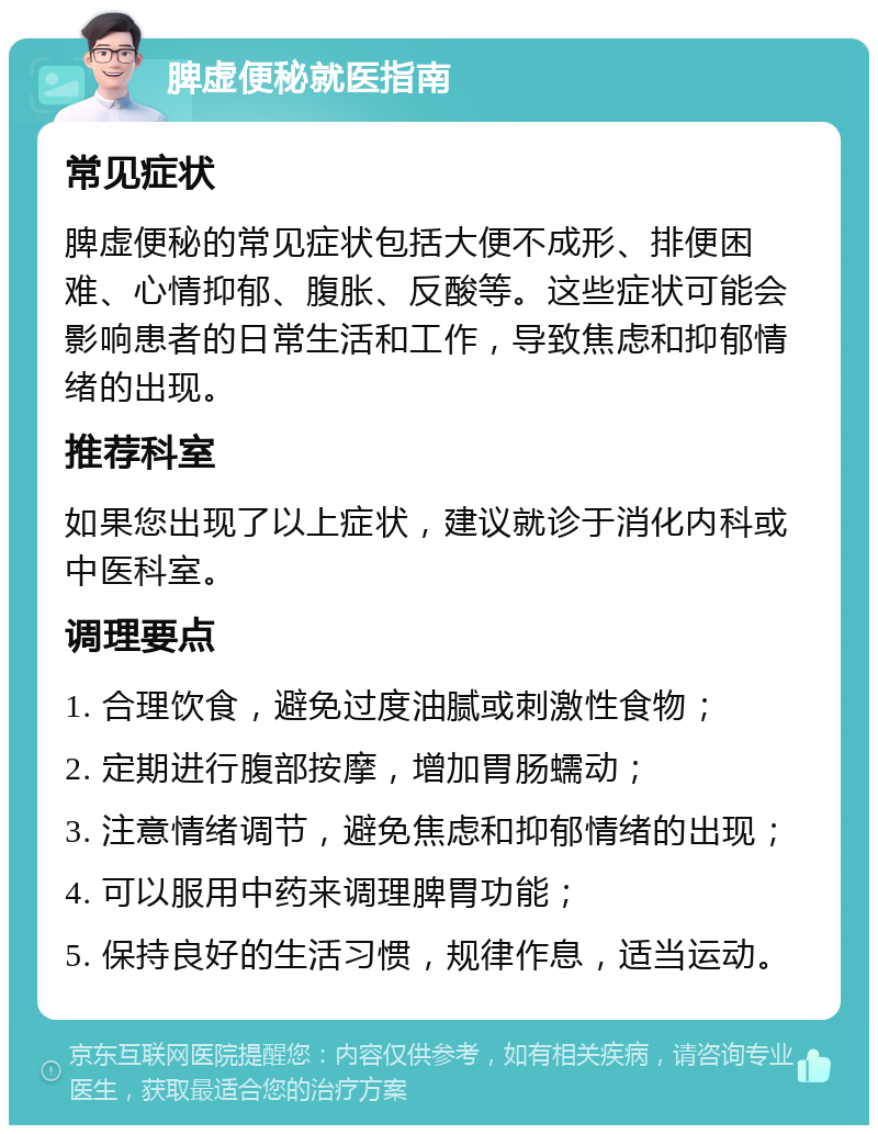 脾虚便秘就医指南 常见症状 脾虚便秘的常见症状包括大便不成形、排便困难、心情抑郁、腹胀、反酸等。这些症状可能会影响患者的日常生活和工作，导致焦虑和抑郁情绪的出现。 推荐科室 如果您出现了以上症状，建议就诊于消化内科或中医科室。 调理要点 1. 合理饮食，避免过度油腻或刺激性食物； 2. 定期进行腹部按摩，增加胃肠蠕动； 3. 注意情绪调节，避免焦虑和抑郁情绪的出现； 4. 可以服用中药来调理脾胃功能； 5. 保持良好的生活习惯，规律作息，适当运动。