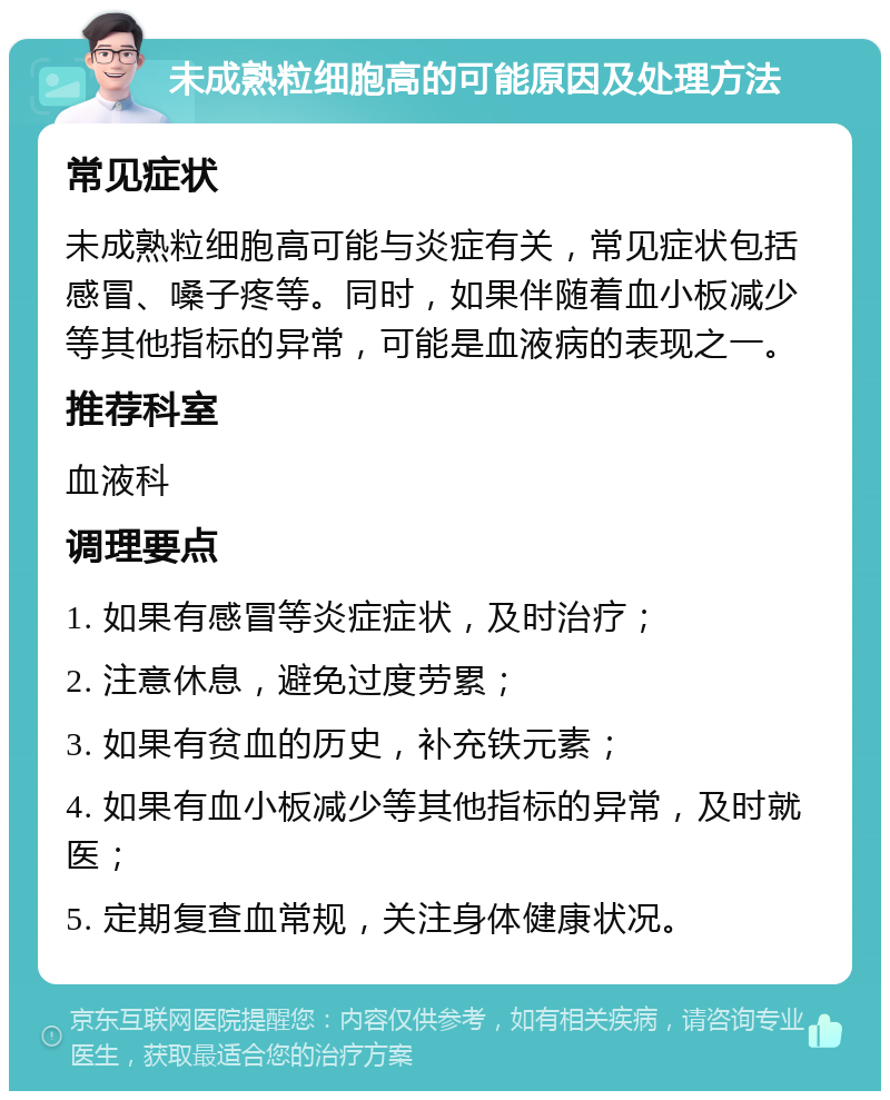 未成熟粒细胞高的可能原因及处理方法 常见症状 未成熟粒细胞高可能与炎症有关，常见症状包括感冒、嗓子疼等。同时，如果伴随着血小板减少等其他指标的异常，可能是血液病的表现之一。 推荐科室 血液科 调理要点 1. 如果有感冒等炎症症状，及时治疗； 2. 注意休息，避免过度劳累； 3. 如果有贫血的历史，补充铁元素； 4. 如果有血小板减少等其他指标的异常，及时就医； 5. 定期复查血常规，关注身体健康状况。