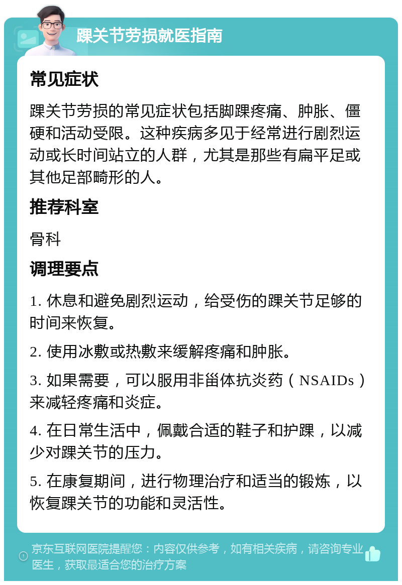 踝关节劳损就医指南 常见症状 踝关节劳损的常见症状包括脚踝疼痛、肿胀、僵硬和活动受限。这种疾病多见于经常进行剧烈运动或长时间站立的人群，尤其是那些有扁平足或其他足部畸形的人。 推荐科室 骨科 调理要点 1. 休息和避免剧烈运动，给受伤的踝关节足够的时间来恢复。 2. 使用冰敷或热敷来缓解疼痛和肿胀。 3. 如果需要，可以服用非甾体抗炎药（NSAIDs）来减轻疼痛和炎症。 4. 在日常生活中，佩戴合适的鞋子和护踝，以减少对踝关节的压力。 5. 在康复期间，进行物理治疗和适当的锻炼，以恢复踝关节的功能和灵活性。