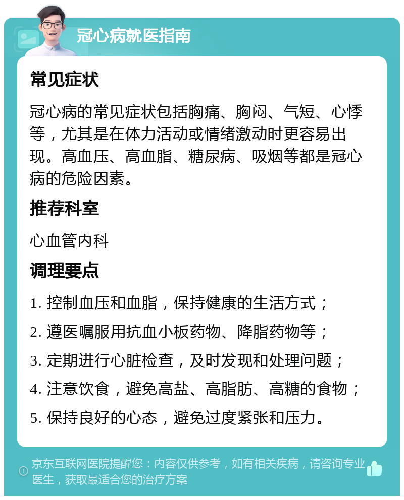 冠心病就医指南 常见症状 冠心病的常见症状包括胸痛、胸闷、气短、心悸等，尤其是在体力活动或情绪激动时更容易出现。高血压、高血脂、糖尿病、吸烟等都是冠心病的危险因素。 推荐科室 心血管内科 调理要点 1. 控制血压和血脂，保持健康的生活方式； 2. 遵医嘱服用抗血小板药物、降脂药物等； 3. 定期进行心脏检查，及时发现和处理问题； 4. 注意饮食，避免高盐、高脂肪、高糖的食物； 5. 保持良好的心态，避免过度紧张和压力。