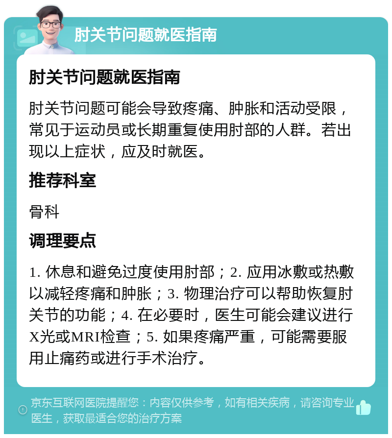 肘关节问题就医指南 肘关节问题就医指南 肘关节问题可能会导致疼痛、肿胀和活动受限，常见于运动员或长期重复使用肘部的人群。若出现以上症状，应及时就医。 推荐科室 骨科 调理要点 1. 休息和避免过度使用肘部；2. 应用冰敷或热敷以减轻疼痛和肿胀；3. 物理治疗可以帮助恢复肘关节的功能；4. 在必要时，医生可能会建议进行X光或MRI检查；5. 如果疼痛严重，可能需要服用止痛药或进行手术治疗。