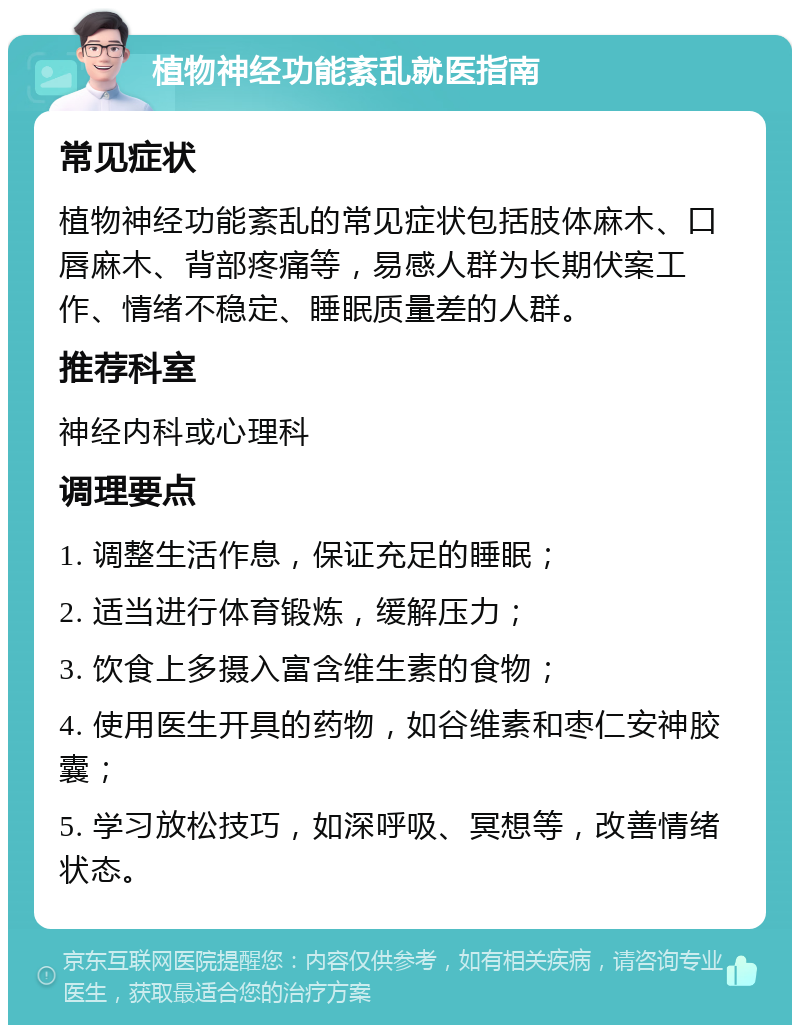 植物神经功能紊乱就医指南 常见症状 植物神经功能紊乱的常见症状包括肢体麻木、口唇麻木、背部疼痛等，易感人群为长期伏案工作、情绪不稳定、睡眠质量差的人群。 推荐科室 神经内科或心理科 调理要点 1. 调整生活作息，保证充足的睡眠； 2. 适当进行体育锻炼，缓解压力； 3. 饮食上多摄入富含维生素的食物； 4. 使用医生开具的药物，如谷维素和枣仁安神胶囊； 5. 学习放松技巧，如深呼吸、冥想等，改善情绪状态。