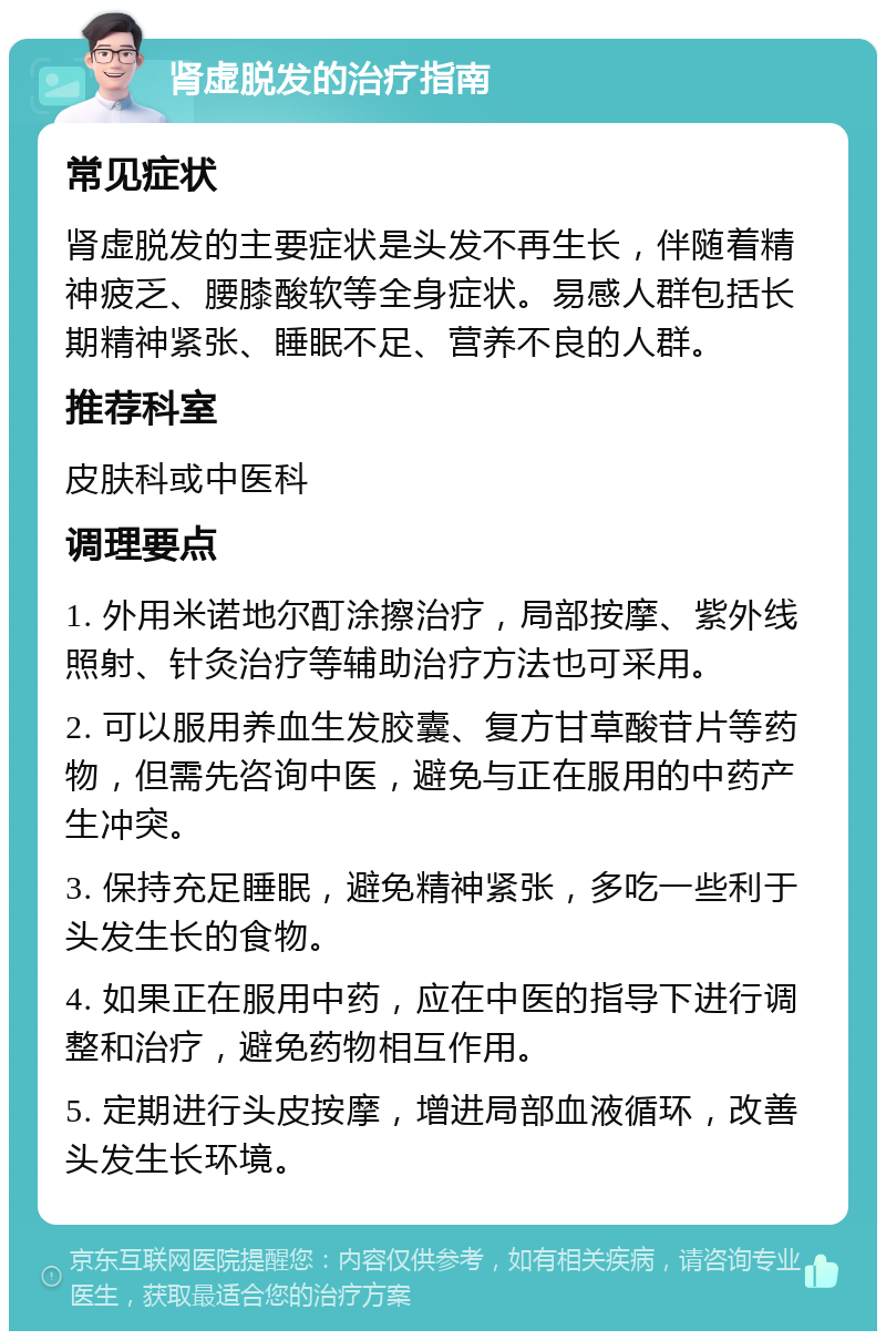 肾虚脱发的治疗指南 常见症状 肾虚脱发的主要症状是头发不再生长，伴随着精神疲乏、腰膝酸软等全身症状。易感人群包括长期精神紧张、睡眠不足、营养不良的人群。 推荐科室 皮肤科或中医科 调理要点 1. 外用米诺地尔酊涂擦治疗，局部按摩、紫外线照射、针灸治疗等辅助治疗方法也可采用。 2. 可以服用养血生发胶囊、复方甘草酸苷片等药物，但需先咨询中医，避免与正在服用的中药产生冲突。 3. 保持充足睡眠，避免精神紧张，多吃一些利于头发生长的食物。 4. 如果正在服用中药，应在中医的指导下进行调整和治疗，避免药物相互作用。 5. 定期进行头皮按摩，增进局部血液循环，改善头发生长环境。