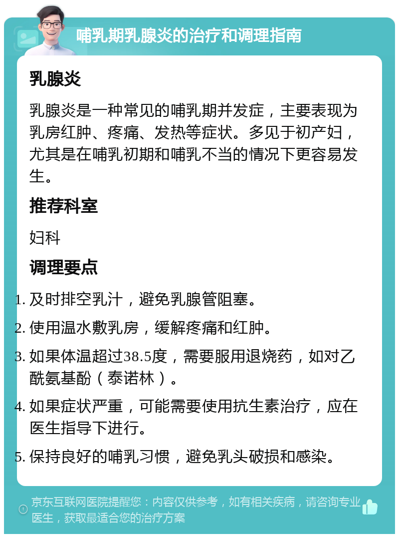 哺乳期乳腺炎的治疗和调理指南 乳腺炎 乳腺炎是一种常见的哺乳期并发症，主要表现为乳房红肿、疼痛、发热等症状。多见于初产妇，尤其是在哺乳初期和哺乳不当的情况下更容易发生。 推荐科室 妇科 调理要点 及时排空乳汁，避免乳腺管阻塞。 使用温水敷乳房，缓解疼痛和红肿。 如果体温超过38.5度，需要服用退烧药，如对乙酰氨基酚（泰诺林）。 如果症状严重，可能需要使用抗生素治疗，应在医生指导下进行。 保持良好的哺乳习惯，避免乳头破损和感染。