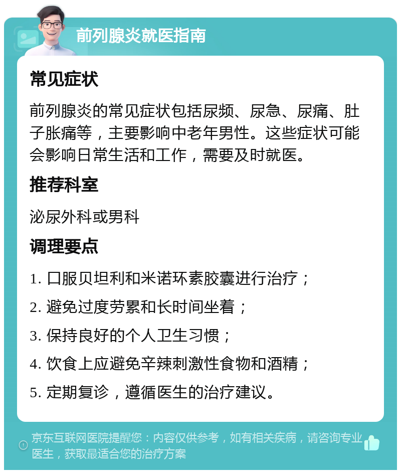 前列腺炎就医指南 常见症状 前列腺炎的常见症状包括尿频、尿急、尿痛、肚子胀痛等，主要影响中老年男性。这些症状可能会影响日常生活和工作，需要及时就医。 推荐科室 泌尿外科或男科 调理要点 1. 口服贝坦利和米诺环素胶囊进行治疗； 2. 避免过度劳累和长时间坐着； 3. 保持良好的个人卫生习惯； 4. 饮食上应避免辛辣刺激性食物和酒精； 5. 定期复诊，遵循医生的治疗建议。