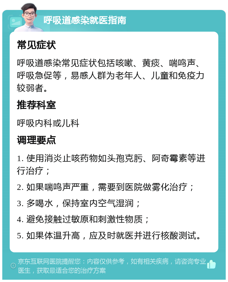 呼吸道感染就医指南 常见症状 呼吸道感染常见症状包括咳嗽、黄痰、喘鸣声、呼吸急促等，易感人群为老年人、儿童和免疫力较弱者。 推荐科室 呼吸内科或儿科 调理要点 1. 使用消炎止咳药物如头孢克肟、阿奇霉素等进行治疗； 2. 如果喘鸣声严重，需要到医院做雾化治疗； 3. 多喝水，保持室内空气湿润； 4. 避免接触过敏原和刺激性物质； 5. 如果体温升高，应及时就医并进行核酸测试。