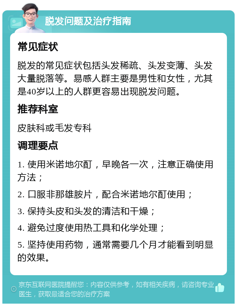 脱发问题及治疗指南 常见症状 脱发的常见症状包括头发稀疏、头发变薄、头发大量脱落等。易感人群主要是男性和女性，尤其是40岁以上的人群更容易出现脱发问题。 推荐科室 皮肤科或毛发专科 调理要点 1. 使用米诺地尔酊，早晚各一次，注意正确使用方法； 2. 口服非那雄胺片，配合米诺地尔酊使用； 3. 保持头皮和头发的清洁和干燥； 4. 避免过度使用热工具和化学处理； 5. 坚持使用药物，通常需要几个月才能看到明显的效果。