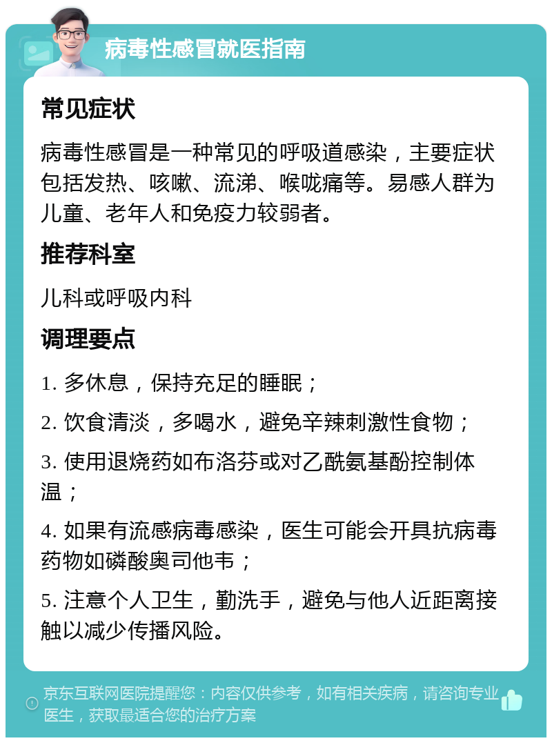 病毒性感冒就医指南 常见症状 病毒性感冒是一种常见的呼吸道感染，主要症状包括发热、咳嗽、流涕、喉咙痛等。易感人群为儿童、老年人和免疫力较弱者。 推荐科室 儿科或呼吸内科 调理要点 1. 多休息，保持充足的睡眠； 2. 饮食清淡，多喝水，避免辛辣刺激性食物； 3. 使用退烧药如布洛芬或对乙酰氨基酚控制体温； 4. 如果有流感病毒感染，医生可能会开具抗病毒药物如磷酸奥司他韦； 5. 注意个人卫生，勤洗手，避免与他人近距离接触以减少传播风险。