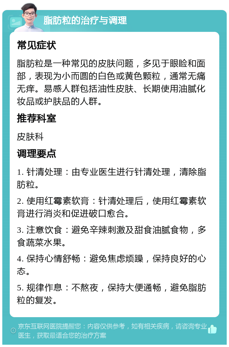 脂肪粒的治疗与调理 常见症状 脂肪粒是一种常见的皮肤问题，多见于眼睑和面部，表现为小而圆的白色或黄色颗粒，通常无痛无痒。易感人群包括油性皮肤、长期使用油腻化妆品或护肤品的人群。 推荐科室 皮肤科 调理要点 1. 针清处理：由专业医生进行针清处理，清除脂肪粒。 2. 使用红霉素软膏：针清处理后，使用红霉素软膏进行消炎和促进破口愈合。 3. 注意饮食：避免辛辣刺激及甜食油腻食物，多食蔬菜水果。 4. 保持心情舒畅：避免焦虑烦躁，保持良好的心态。 5. 规律作息：不熬夜，保持大便通畅，避免脂肪粒的复发。