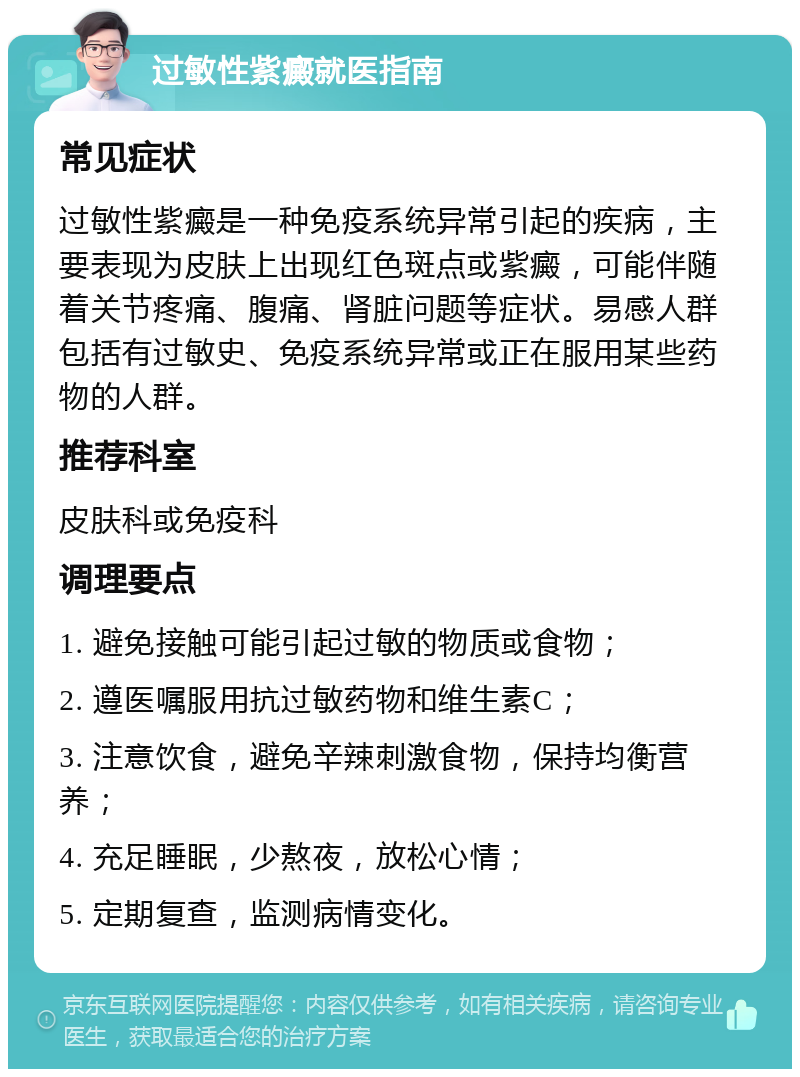 过敏性紫癜就医指南 常见症状 过敏性紫癜是一种免疫系统异常引起的疾病，主要表现为皮肤上出现红色斑点或紫癜，可能伴随着关节疼痛、腹痛、肾脏问题等症状。易感人群包括有过敏史、免疫系统异常或正在服用某些药物的人群。 推荐科室 皮肤科或免疫科 调理要点 1. 避免接触可能引起过敏的物质或食物； 2. 遵医嘱服用抗过敏药物和维生素C； 3. 注意饮食，避免辛辣刺激食物，保持均衡营养； 4. 充足睡眠，少熬夜，放松心情； 5. 定期复查，监测病情变化。