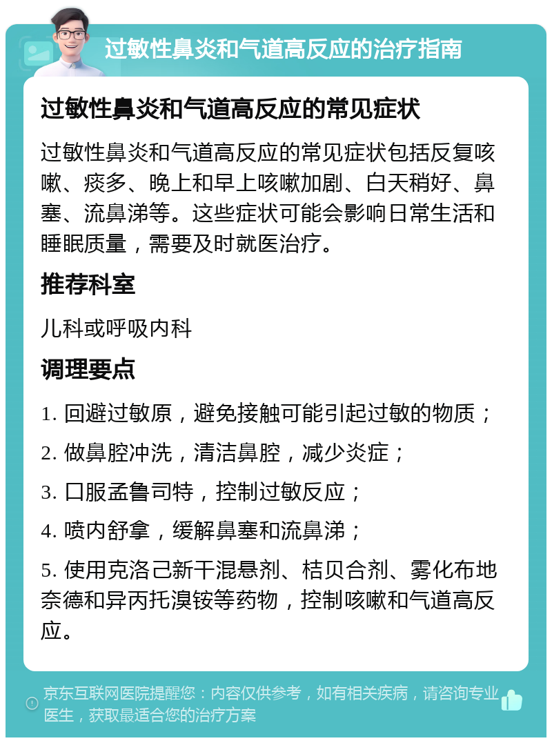 过敏性鼻炎和气道高反应的治疗指南 过敏性鼻炎和气道高反应的常见症状 过敏性鼻炎和气道高反应的常见症状包括反复咳嗽、痰多、晚上和早上咳嗽加剧、白天稍好、鼻塞、流鼻涕等。这些症状可能会影响日常生活和睡眠质量，需要及时就医治疗。 推荐科室 儿科或呼吸内科 调理要点 1. 回避过敏原，避免接触可能引起过敏的物质； 2. 做鼻腔冲洗，清洁鼻腔，减少炎症； 3. 口服孟鲁司特，控制过敏反应； 4. 喷内舒拿，缓解鼻塞和流鼻涕； 5. 使用克洛己新干混悬剂、桔贝合剂、雾化布地奈德和异丙托溴铵等药物，控制咳嗽和气道高反应。