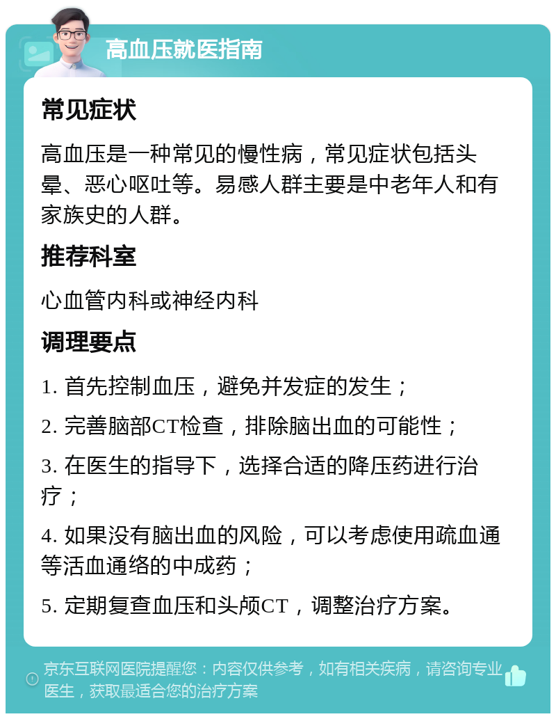 高血压就医指南 常见症状 高血压是一种常见的慢性病，常见症状包括头晕、恶心呕吐等。易感人群主要是中老年人和有家族史的人群。 推荐科室 心血管内科或神经内科 调理要点 1. 首先控制血压，避免并发症的发生； 2. 完善脑部CT检查，排除脑出血的可能性； 3. 在医生的指导下，选择合适的降压药进行治疗； 4. 如果没有脑出血的风险，可以考虑使用疏血通等活血通络的中成药； 5. 定期复查血压和头颅CT，调整治疗方案。