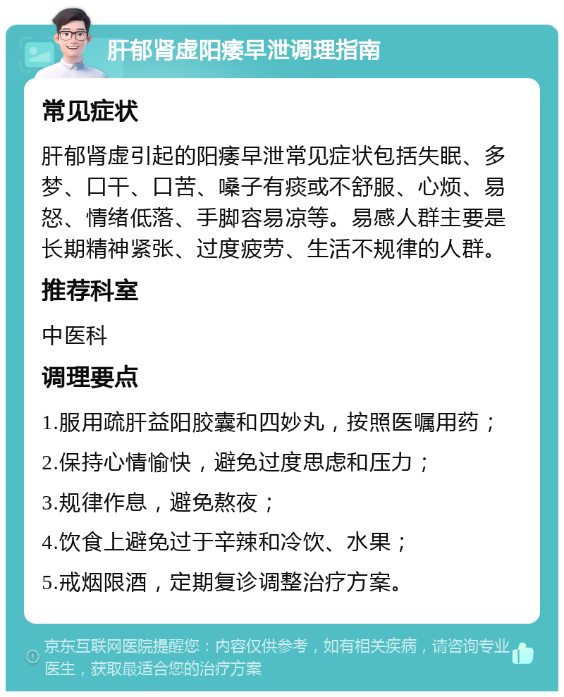 肝郁肾虚阳痿早泄调理指南 常见症状 肝郁肾虚引起的阳痿早泄常见症状包括失眠、多梦、口干、口苦、嗓子有痰或不舒服、心烦、易怒、情绪低落、手脚容易凉等。易感人群主要是长期精神紧张、过度疲劳、生活不规律的人群。 推荐科室 中医科 调理要点 1.服用疏肝益阳胶囊和四妙丸，按照医嘱用药； 2.保持心情愉快，避免过度思虑和压力； 3.规律作息，避免熬夜； 4.饮食上避免过于辛辣和冷饮、水果； 5.戒烟限酒，定期复诊调整治疗方案。