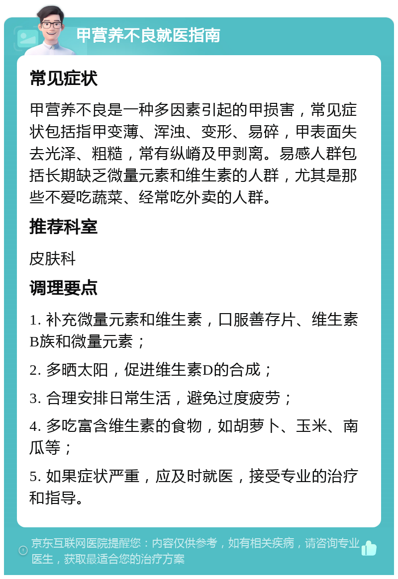 甲营养不良就医指南 常见症状 甲营养不良是一种多因素引起的甲损害，常见症状包括指甲变薄、浑浊、变形、易碎，甲表面失去光泽、粗糙，常有纵嵴及甲剥离。易感人群包括长期缺乏微量元素和维生素的人群，尤其是那些不爱吃蔬菜、经常吃外卖的人群。 推荐科室 皮肤科 调理要点 1. 补充微量元素和维生素，口服善存片、维生素B族和微量元素； 2. 多晒太阳，促进维生素D的合成； 3. 合理安排日常生活，避免过度疲劳； 4. 多吃富含维生素的食物，如胡萝卜、玉米、南瓜等； 5. 如果症状严重，应及时就医，接受专业的治疗和指导。