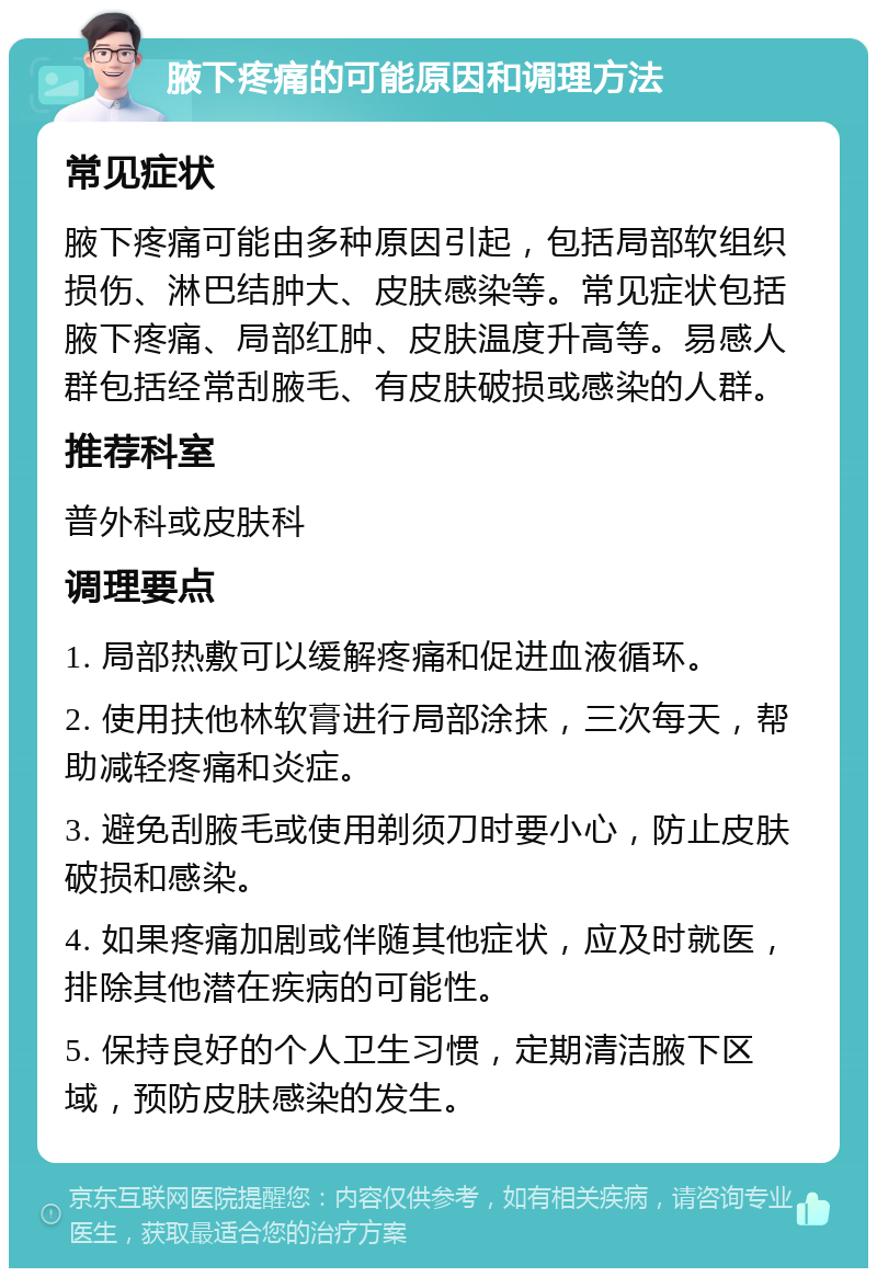 腋下疼痛的可能原因和调理方法 常见症状 腋下疼痛可能由多种原因引起，包括局部软组织损伤、淋巴结肿大、皮肤感染等。常见症状包括腋下疼痛、局部红肿、皮肤温度升高等。易感人群包括经常刮腋毛、有皮肤破损或感染的人群。 推荐科室 普外科或皮肤科 调理要点 1. 局部热敷可以缓解疼痛和促进血液循环。 2. 使用扶他林软膏进行局部涂抹，三次每天，帮助减轻疼痛和炎症。 3. 避免刮腋毛或使用剃须刀时要小心，防止皮肤破损和感染。 4. 如果疼痛加剧或伴随其他症状，应及时就医，排除其他潜在疾病的可能性。 5. 保持良好的个人卫生习惯，定期清洁腋下区域，预防皮肤感染的发生。