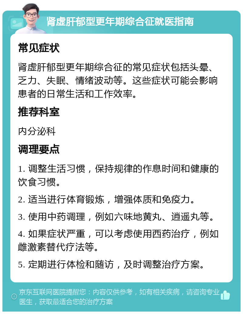 肾虚肝郁型更年期综合征就医指南 常见症状 肾虚肝郁型更年期综合征的常见症状包括头晕、乏力、失眠、情绪波动等。这些症状可能会影响患者的日常生活和工作效率。 推荐科室 内分泌科 调理要点 1. 调整生活习惯，保持规律的作息时间和健康的饮食习惯。 2. 适当进行体育锻炼，增强体质和免疫力。 3. 使用中药调理，例如六味地黄丸、逍遥丸等。 4. 如果症状严重，可以考虑使用西药治疗，例如雌激素替代疗法等。 5. 定期进行体检和随访，及时调整治疗方案。