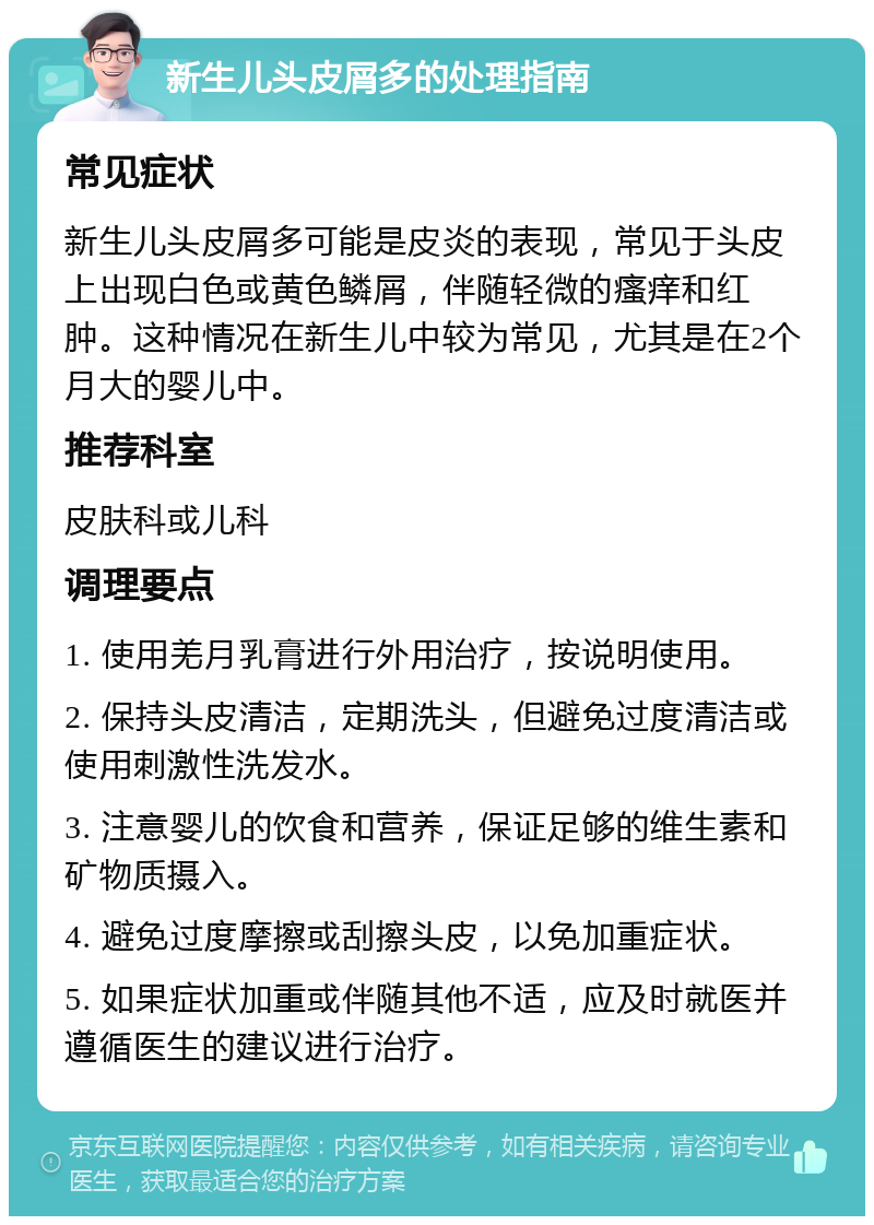 新生儿头皮屑多的处理指南 常见症状 新生儿头皮屑多可能是皮炎的表现，常见于头皮上出现白色或黄色鳞屑，伴随轻微的瘙痒和红肿。这种情况在新生儿中较为常见，尤其是在2个月大的婴儿中。 推荐科室 皮肤科或儿科 调理要点 1. 使用羌月乳膏进行外用治疗，按说明使用。 2. 保持头皮清洁，定期洗头，但避免过度清洁或使用刺激性洗发水。 3. 注意婴儿的饮食和营养，保证足够的维生素和矿物质摄入。 4. 避免过度摩擦或刮擦头皮，以免加重症状。 5. 如果症状加重或伴随其他不适，应及时就医并遵循医生的建议进行治疗。