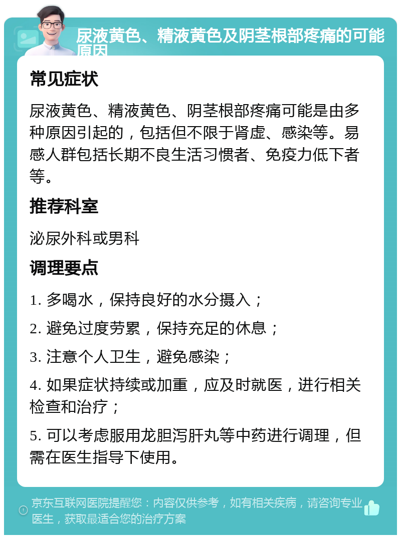 尿液黄色、精液黄色及阴茎根部疼痛的可能原因 常见症状 尿液黄色、精液黄色、阴茎根部疼痛可能是由多种原因引起的，包括但不限于肾虚、感染等。易感人群包括长期不良生活习惯者、免疫力低下者等。 推荐科室 泌尿外科或男科 调理要点 1. 多喝水，保持良好的水分摄入； 2. 避免过度劳累，保持充足的休息； 3. 注意个人卫生，避免感染； 4. 如果症状持续或加重，应及时就医，进行相关检查和治疗； 5. 可以考虑服用龙胆泻肝丸等中药进行调理，但需在医生指导下使用。