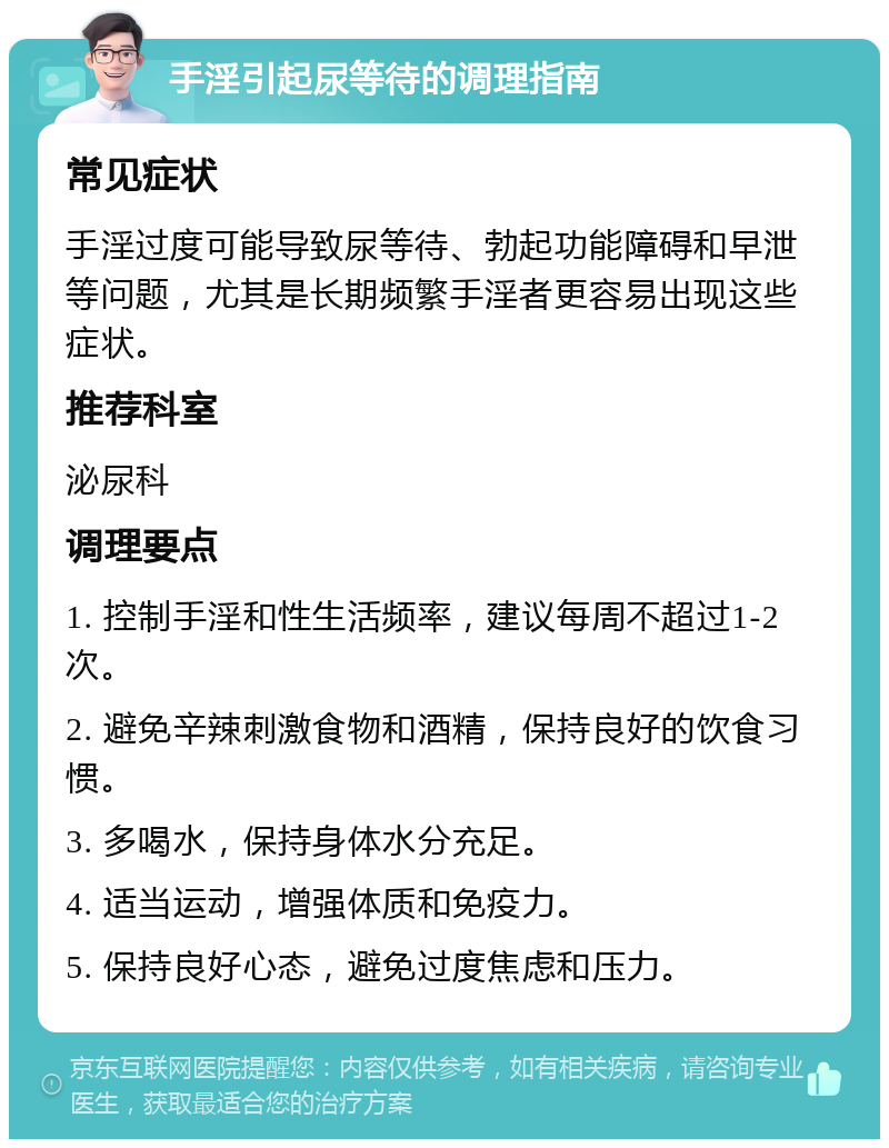 手淫引起尿等待的调理指南 常见症状 手淫过度可能导致尿等待、勃起功能障碍和早泄等问题，尤其是长期频繁手淫者更容易出现这些症状。 推荐科室 泌尿科 调理要点 1. 控制手淫和性生活频率，建议每周不超过1-2次。 2. 避免辛辣刺激食物和酒精，保持良好的饮食习惯。 3. 多喝水，保持身体水分充足。 4. 适当运动，增强体质和免疫力。 5. 保持良好心态，避免过度焦虑和压力。