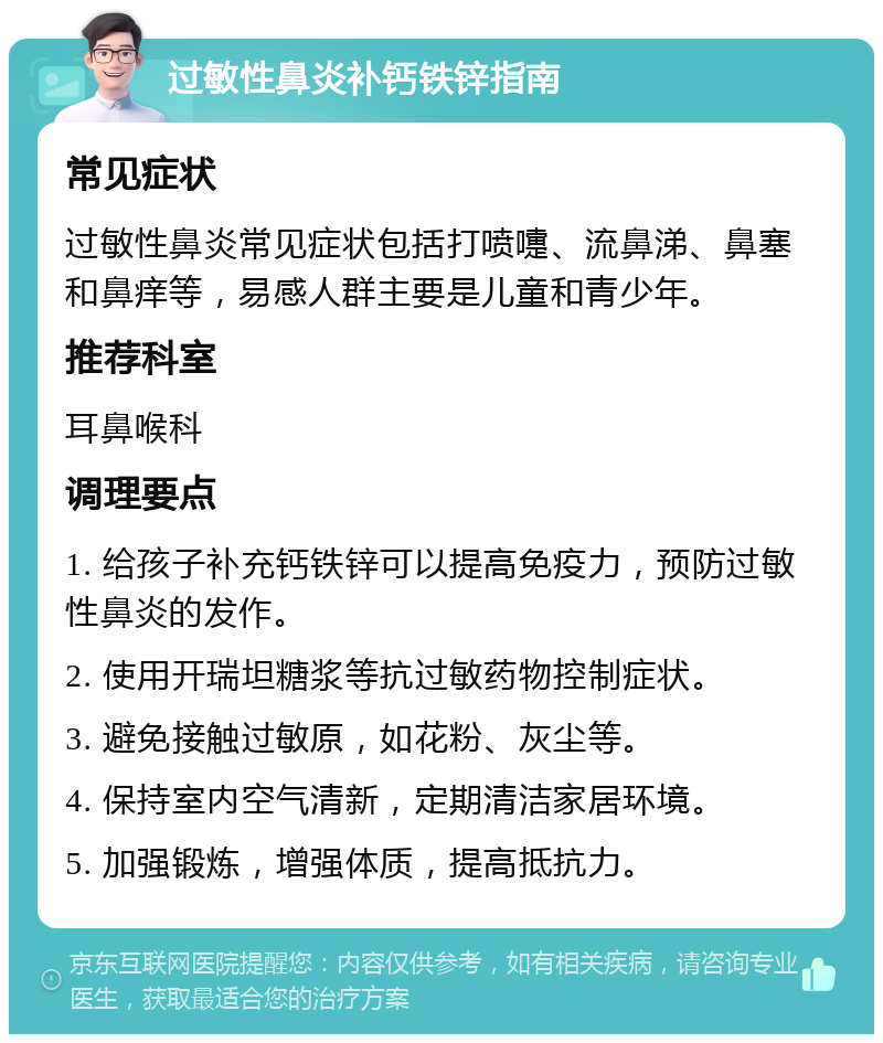 过敏性鼻炎补钙铁锌指南 常见症状 过敏性鼻炎常见症状包括打喷嚏、流鼻涕、鼻塞和鼻痒等，易感人群主要是儿童和青少年。 推荐科室 耳鼻喉科 调理要点 1. 给孩子补充钙铁锌可以提高免疫力，预防过敏性鼻炎的发作。 2. 使用开瑞坦糖浆等抗过敏药物控制症状。 3. 避免接触过敏原，如花粉、灰尘等。 4. 保持室内空气清新，定期清洁家居环境。 5. 加强锻炼，增强体质，提高抵抗力。