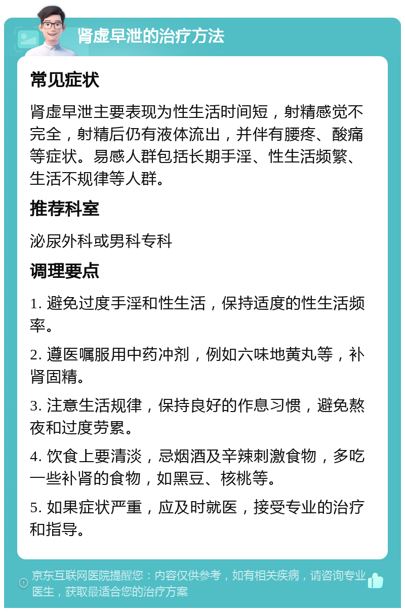 肾虚早泄的治疗方法 常见症状 肾虚早泄主要表现为性生活时间短，射精感觉不完全，射精后仍有液体流出，并伴有腰疼、酸痛等症状。易感人群包括长期手淫、性生活频繁、生活不规律等人群。 推荐科室 泌尿外科或男科专科 调理要点 1. 避免过度手淫和性生活，保持适度的性生活频率。 2. 遵医嘱服用中药冲剂，例如六味地黄丸等，补肾固精。 3. 注意生活规律，保持良好的作息习惯，避免熬夜和过度劳累。 4. 饮食上要清淡，忌烟酒及辛辣刺激食物，多吃一些补肾的食物，如黑豆、核桃等。 5. 如果症状严重，应及时就医，接受专业的治疗和指导。