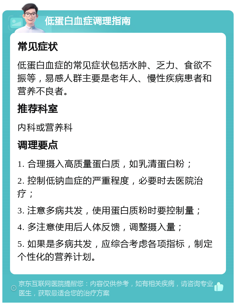 低蛋白血症调理指南 常见症状 低蛋白血症的常见症状包括水肿、乏力、食欲不振等，易感人群主要是老年人、慢性疾病患者和营养不良者。 推荐科室 内科或营养科 调理要点 1. 合理摄入高质量蛋白质，如乳清蛋白粉； 2. 控制低钠血症的严重程度，必要时去医院治疗； 3. 注意多病共发，使用蛋白质粉时要控制量； 4. 多注意使用后人体反馈，调整摄入量； 5. 如果是多病共发，应综合考虑各项指标，制定个性化的营养计划。