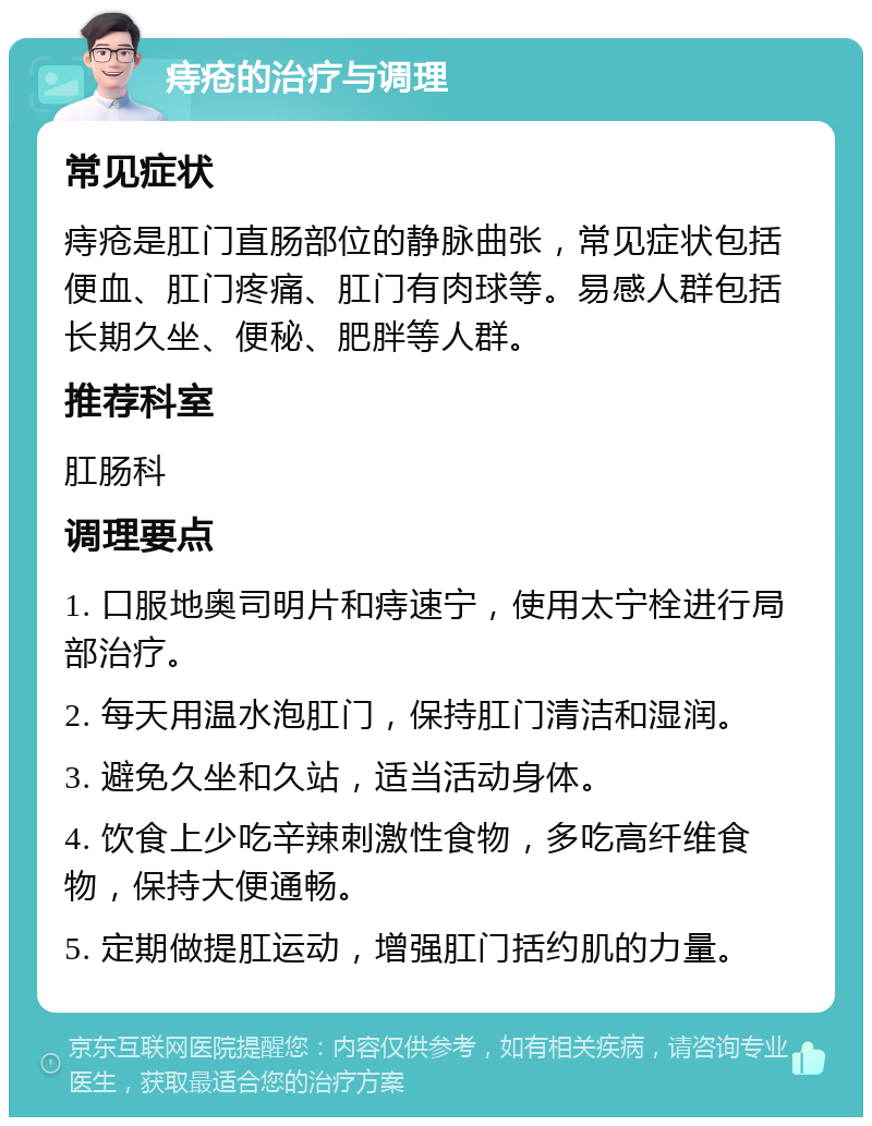 痔疮的治疗与调理 常见症状 痔疮是肛门直肠部位的静脉曲张，常见症状包括便血、肛门疼痛、肛门有肉球等。易感人群包括长期久坐、便秘、肥胖等人群。 推荐科室 肛肠科 调理要点 1. 口服地奥司明片和痔速宁，使用太宁栓进行局部治疗。 2. 每天用温水泡肛门，保持肛门清洁和湿润。 3. 避免久坐和久站，适当活动身体。 4. 饮食上少吃辛辣刺激性食物，多吃高纤维食物，保持大便通畅。 5. 定期做提肛运动，增强肛门括约肌的力量。