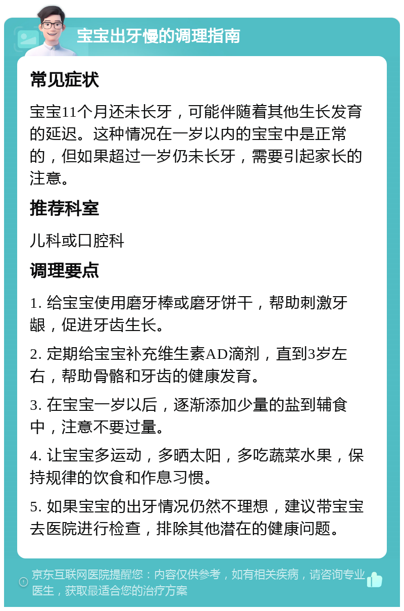 宝宝出牙慢的调理指南 常见症状 宝宝11个月还未长牙，可能伴随着其他生长发育的延迟。这种情况在一岁以内的宝宝中是正常的，但如果超过一岁仍未长牙，需要引起家长的注意。 推荐科室 儿科或口腔科 调理要点 1. 给宝宝使用磨牙棒或磨牙饼干，帮助刺激牙龈，促进牙齿生长。 2. 定期给宝宝补充维生素AD滴剂，直到3岁左右，帮助骨骼和牙齿的健康发育。 3. 在宝宝一岁以后，逐渐添加少量的盐到辅食中，注意不要过量。 4. 让宝宝多运动，多晒太阳，多吃蔬菜水果，保持规律的饮食和作息习惯。 5. 如果宝宝的出牙情况仍然不理想，建议带宝宝去医院进行检查，排除其他潜在的健康问题。