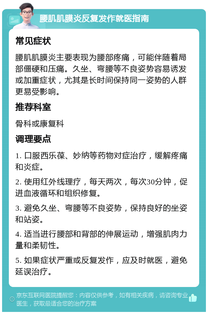 腰肌肌膜炎反复发作就医指南 常见症状 腰肌肌膜炎主要表现为腰部疼痛，可能伴随着局部僵硬和压痛。久坐、弯腰等不良姿势容易诱发或加重症状，尤其是长时间保持同一姿势的人群更易受影响。 推荐科室 骨科或康复科 调理要点 1. 口服西乐葆、妙纳等药物对症治疗，缓解疼痛和炎症。 2. 使用红外线理疗，每天两次，每次30分钟，促进血液循环和组织修复。 3. 避免久坐、弯腰等不良姿势，保持良好的坐姿和站姿。 4. 适当进行腰部和背部的伸展运动，增强肌肉力量和柔韧性。 5. 如果症状严重或反复发作，应及时就医，避免延误治疗。