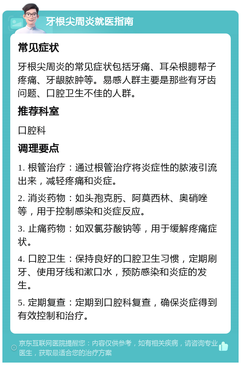 牙根尖周炎就医指南 常见症状 牙根尖周炎的常见症状包括牙痛、耳朵根腮帮子疼痛、牙龈脓肿等。易感人群主要是那些有牙齿问题、口腔卫生不佳的人群。 推荐科室 口腔科 调理要点 1. 根管治疗：通过根管治疗将炎症性的脓液引流出来，减轻疼痛和炎症。 2. 消炎药物：如头孢克肟、阿莫西林、奥硝唑等，用于控制感染和炎症反应。 3. 止痛药物：如双氯芬酸钠等，用于缓解疼痛症状。 4. 口腔卫生：保持良好的口腔卫生习惯，定期刷牙、使用牙线和漱口水，预防感染和炎症的发生。 5. 定期复查：定期到口腔科复查，确保炎症得到有效控制和治疗。