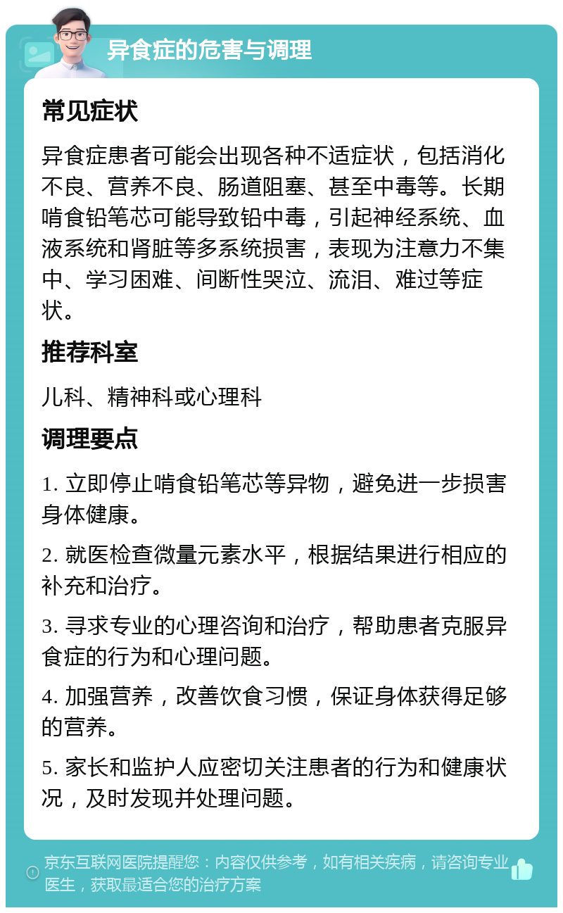 异食症的危害与调理 常见症状 异食症患者可能会出现各种不适症状，包括消化不良、营养不良、肠道阻塞、甚至中毒等。长期啃食铅笔芯可能导致铅中毒，引起神经系统、血液系统和肾脏等多系统损害，表现为注意力不集中、学习困难、间断性哭泣、流泪、难过等症状。 推荐科室 儿科、精神科或心理科 调理要点 1. 立即停止啃食铅笔芯等异物，避免进一步损害身体健康。 2. 就医检查微量元素水平，根据结果进行相应的补充和治疗。 3. 寻求专业的心理咨询和治疗，帮助患者克服异食症的行为和心理问题。 4. 加强营养，改善饮食习惯，保证身体获得足够的营养。 5. 家长和监护人应密切关注患者的行为和健康状况，及时发现并处理问题。