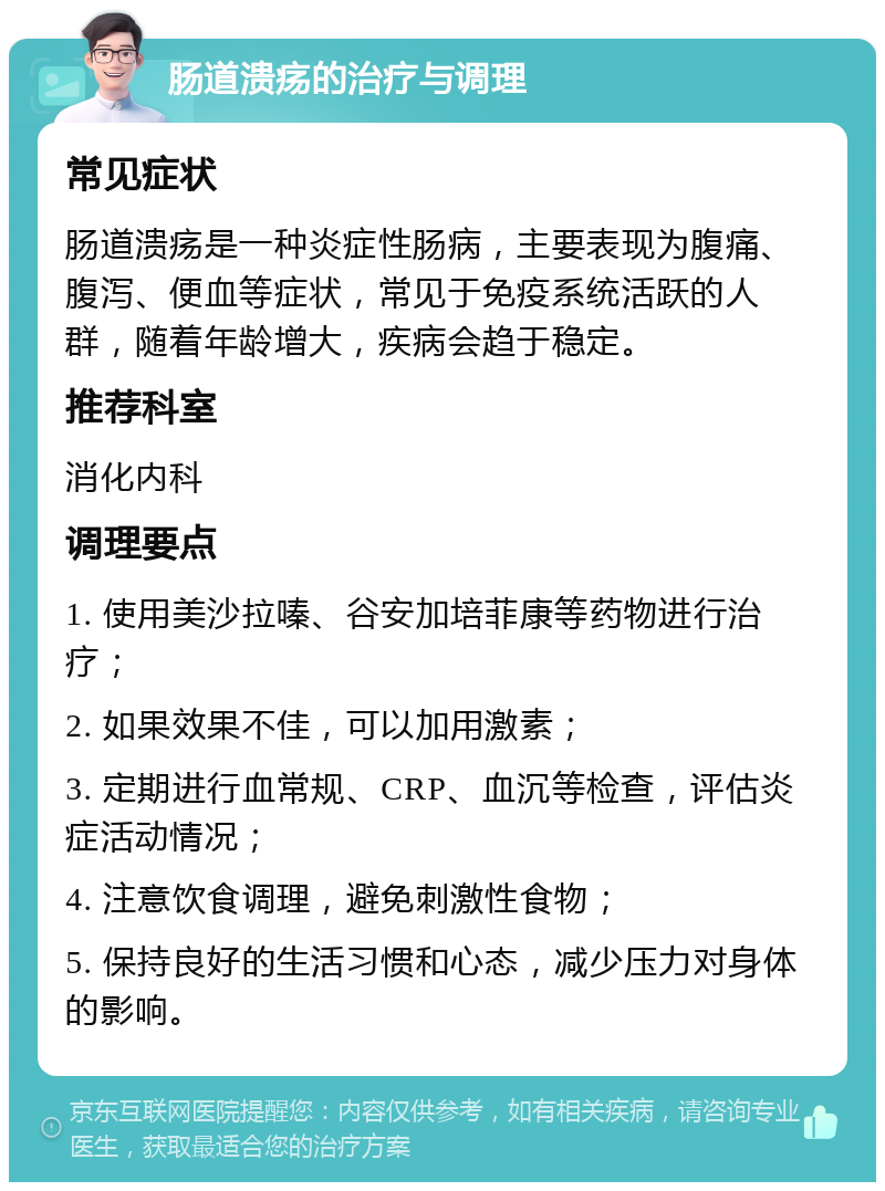 肠道溃疡的治疗与调理 常见症状 肠道溃疡是一种炎症性肠病，主要表现为腹痛、腹泻、便血等症状，常见于免疫系统活跃的人群，随着年龄增大，疾病会趋于稳定。 推荐科室 消化内科 调理要点 1. 使用美沙拉嗪、谷安加培菲康等药物进行治疗； 2. 如果效果不佳，可以加用激素； 3. 定期进行血常规、CRP、血沉等检查，评估炎症活动情况； 4. 注意饮食调理，避免刺激性食物； 5. 保持良好的生活习惯和心态，减少压力对身体的影响。