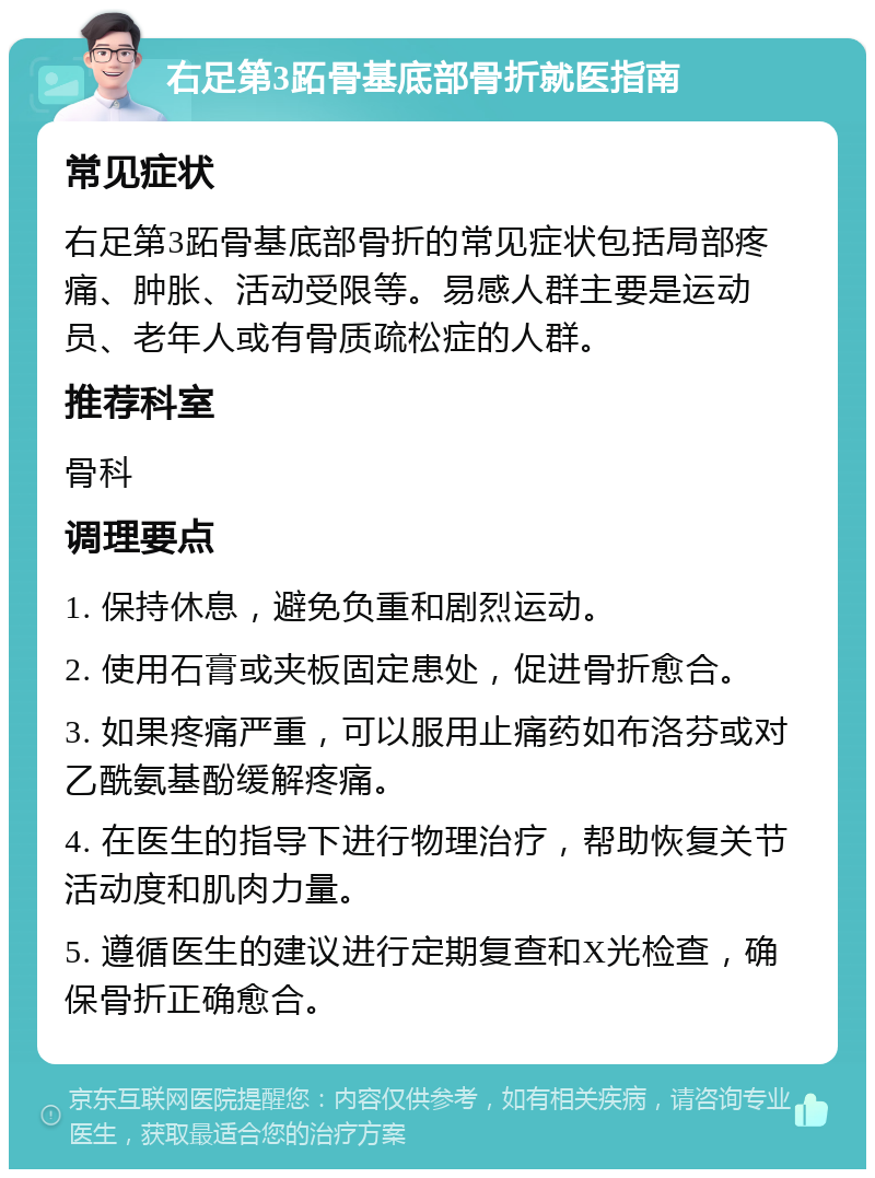 右足第3跖骨基底部骨折就医指南 常见症状 右足第3跖骨基底部骨折的常见症状包括局部疼痛、肿胀、活动受限等。易感人群主要是运动员、老年人或有骨质疏松症的人群。 推荐科室 骨科 调理要点 1. 保持休息，避免负重和剧烈运动。 2. 使用石膏或夹板固定患处，促进骨折愈合。 3. 如果疼痛严重，可以服用止痛药如布洛芬或对乙酰氨基酚缓解疼痛。 4. 在医生的指导下进行物理治疗，帮助恢复关节活动度和肌肉力量。 5. 遵循医生的建议进行定期复查和X光检查，确保骨折正确愈合。