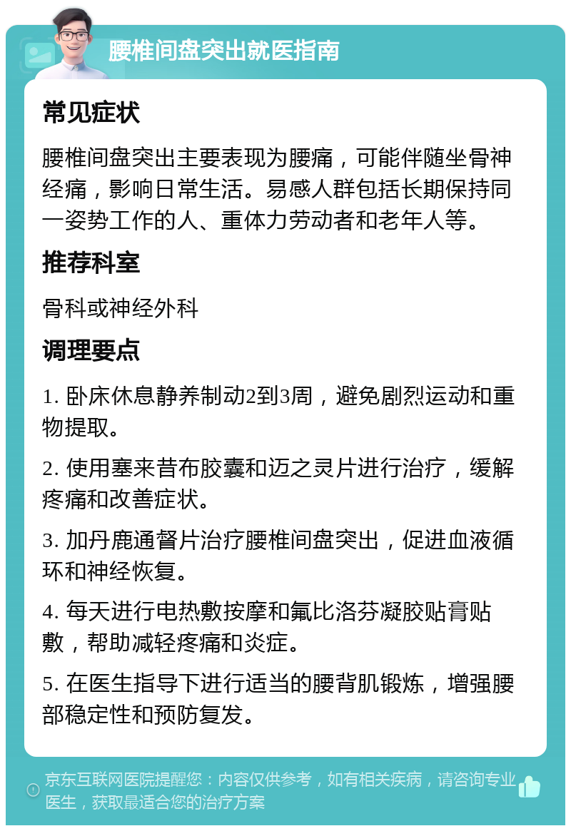 腰椎间盘突出就医指南 常见症状 腰椎间盘突出主要表现为腰痛，可能伴随坐骨神经痛，影响日常生活。易感人群包括长期保持同一姿势工作的人、重体力劳动者和老年人等。 推荐科室 骨科或神经外科 调理要点 1. 卧床休息静养制动2到3周，避免剧烈运动和重物提取。 2. 使用塞来昔布胶囊和迈之灵片进行治疗，缓解疼痛和改善症状。 3. 加丹鹿通督片治疗腰椎间盘突出，促进血液循环和神经恢复。 4. 每天进行电热敷按摩和氟比洛芬凝胶贴膏贴敷，帮助减轻疼痛和炎症。 5. 在医生指导下进行适当的腰背肌锻炼，增强腰部稳定性和预防复发。