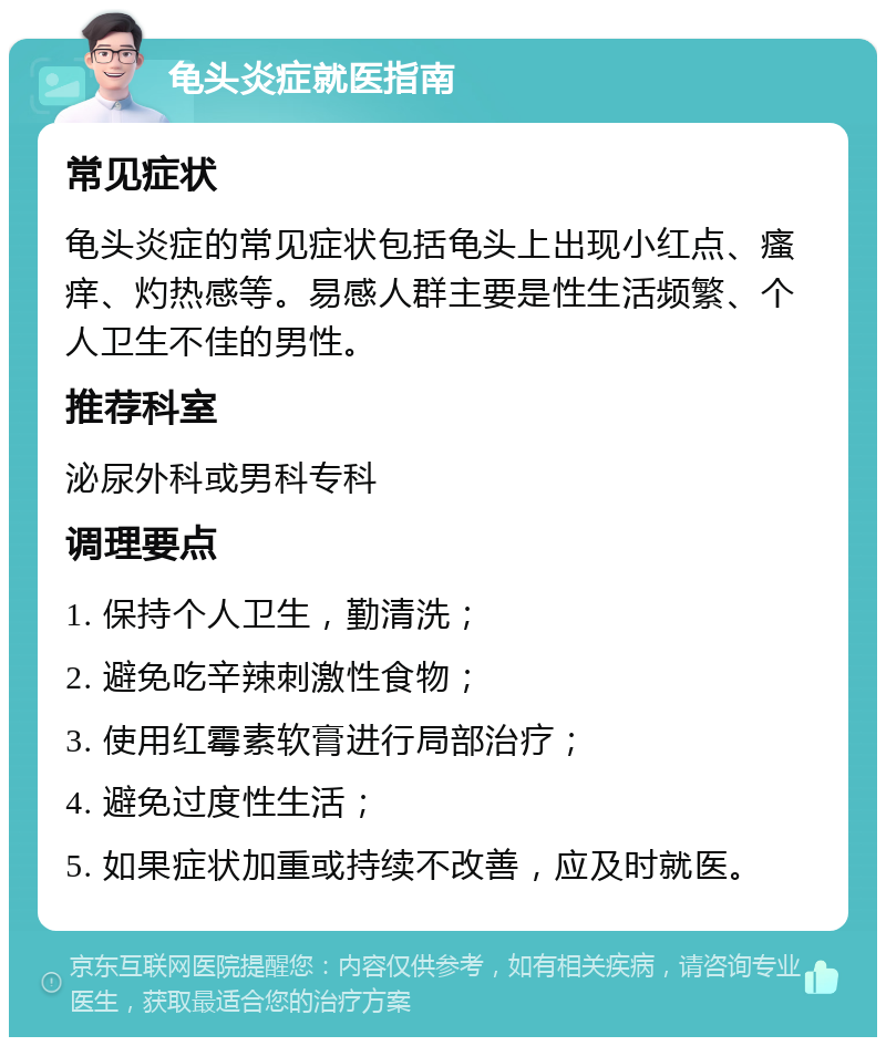 龟头炎症就医指南 常见症状 龟头炎症的常见症状包括龟头上出现小红点、瘙痒、灼热感等。易感人群主要是性生活频繁、个人卫生不佳的男性。 推荐科室 泌尿外科或男科专科 调理要点 1. 保持个人卫生，勤清洗； 2. 避免吃辛辣刺激性食物； 3. 使用红霉素软膏进行局部治疗； 4. 避免过度性生活； 5. 如果症状加重或持续不改善，应及时就医。